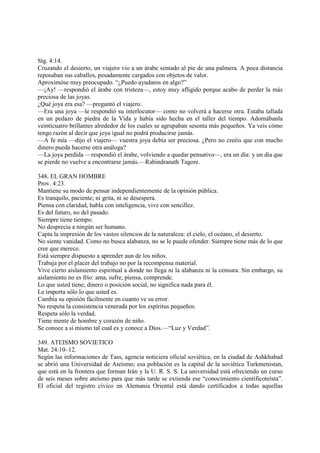Stg. 4:14.
Cruzando el desierto, un viajero vio a un árabe sentado al pie de una palmera. A poca distancia
reposaban sus caballos, pesadamente cargados con objetos de valor.
Aproximóse muy preocupado. “¿Puedo ayudaros en algo?”
—¡Ay! —respondió el árabe con tristeza—, estoy muy afligido porque acabo de perder la más
preciosa de las joyas.
¿Qué joya era esa? —preguntó el viajero.
—Era una joya —le respondió su interlocutor— como no volverá a hacerse otra. Estaba tallada
en un pedazo de piedra de la Vida y había sido hecha en el taller del tiempo. Adornábanla
veinticuatro brillantes alrededor de los cuales se agrupaban sesenta más pequeños. Ya veis cómo
tengo razón al decir que joya igual no podrá producirse jamás.
—A fe mía —dijo el viajero— vuestra joya debía ser preciosa. ¿Pero no creéis que con mucho
dinero pueda hacerse otra análoga?
—La joya perdida —respondió el árabe, volviendo a quedar pensativo—, era un día: y un día que
se pierde no vuelve a encontrarse jamás.—Rabindranath Tagore.

348. EL GRAN HOMBRE
Prov. 4:23.
Mantiene su modo de pensar independientemente de la opinión pública.
Es tranquilo, paciente; ni grita, ni se desespera.
Piensa con claridad, habla con inteligencia, vive con sencillez.
Es del futuro, no del pasado.
Siempre tiene tiempo.
No desprecia a ningún ser humano.
Capta la impresión de los vastos silencios de la naturaleza: el cielo, el océano, el desierto.
No siente vanidad. Como no busca alabanza, no se le puede ofender. Siempre tiene más de lo que
cree que merece.
Está siempre dispuesto a aprender aun de los niños.
Trabaja por el placer del trabajo no por la recompensa material.
Vive cierto aislamiento espiritual a donde no llega ni la alabanza ni la censura. Sin embargo, su
aislamiento no es frío: ama, sufre, piensa, comprende.
Lo que usted tiene, dinero o posición social, no significa nada para él.
Le importa sólo lo que usted es.
Cambia su opinión fácilmente en cuanto ve su error.
No respeta la consistencia venerada por los espíritus pequeños.
Respeta sólo la verdad.
Tiene mente de hombre y corazón de niño.
Se conoce a sí mismo tal cual es y conoce a Dios.—“Luz y Verdad”.

349. ATEISMO SOVIETICO
Mat. 24:10–12.
Según las informaciones de Tass, agencia noticiera oficial soviética, en la ciudad de Ashkhabad
se abrió una Universidad de Ateísmo; esa población es la capital de la soviética Turkmenistan,
que está en la frontera que forman Irán y la U. R. S. S. La universidad está ofreciendo un curso
de seis meses sobre ateísmo para que más tarde se extienda ese “conocimiento científicoteísta”.
El oficial del registro cívico en Alemania Oriental está dando certificados a todas aquellas
 