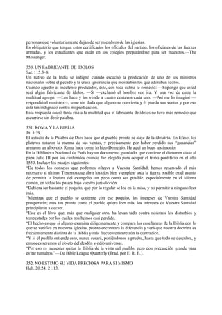 personas que voluntariamente dejan de ser miembros de las iglesias.
Es obligatorio que tengan estos certificados los oficiales del partido, los oficiales de las fuerzas
armadas, y los estudiantes que están en los colegios preparándose para ser maestros.—The
Messenger.

350. UN FABRICANTE DE IDOLOS
Sal. 115:3–8.
Un nativo de la India se indignó cuando escuchó la predicación de uno de los ministros
nacionales sobre el pecado y la crasa ignorancia que mostraban los que adoraban ídolos.
Cuando agredió al indefenso predicador, éste, con toda calma le contestó: —Supongo que usted
será algún fabricante de ídolos. —Sí —exclamó el hombre con ira. Y una voz de entre la
multitud agregó: —Los hace y los vende a cuatro centavos cada uno. —Así me lo imaginé —
respondió el ministro—, teme sin duda que alguno se convierta y él pierda sus ventas y por eso
está tan indignado contra mi predicación.
Esta respuesta causó tanta risa a la multitud que el fabricante de ídolos no tuvo más remedio que
escurrirse sin decir palabra.

351. ROMA Y LA BIBLIA
Jn. 5:39.
El estudio de la Palabra de Dios hace que el pueblo pronto se aleje de la idolatría. En Efeso, los
plateros notaron la merma de sus ventas, y precisamente por haber perdido sus “ganancias”
armaron un alboroto. Roma hace como lo hizo Demetrio. He aquí un buen testimonio:
En la Biblioteca Nacional de París hay un documento guardado, que contiene el dictamen dado al
papa Julio III por los cardenales cuando fue elegido para ocupar el trono pontificio en el año
1550. Incluye los pasajes siguientes:
“De todos los consejos que podemos ofrecer a Vuestra Santidad, hemos reservado el más
necesario al último. Tenemos que abrir los ojos bien y emplear toda la fuerza posible en el asunto
de permitir la lectura del evangelio tan poco como sea posible, especialmente en el idioma
común, en todos los países bajo vuestra jurisdicción.
“Debiera ser bastante el poquito, que por lo regular se lee en la misa, y no permitir a ninguno leer
más.
“Mientras que el pueblo se contente con ese poquito, los intereses de Vuestra Santidad
prosperarán; mas tan pronto como el pueblo quiera leer más, los intereses de Vuestra Santidad
principiarán a decaer.
“Este es el libro que, más que cualquier otro, ha levan tado contra nosotros los disturbios y
tempestades por los cuales nos hemos casi perdido.
“El hecho es que si alguno examina diligentemente y compara las enseñanzas de la Biblia con lo
que se verifica en nuestras iglesias, pronto encontrará la diferencia y verá que nuestra doctrina es
frecuentemente distinta de la Biblia y más frecuentemente aún la contradice.
“Y si el pueblo entiende esto, nunca cesará, poniéndonos a prueba, hasta que todo se descubra, y
entonces seremos el objeto del desdén y odio universal.
“Por eso es menester quitar la Biblia de la vista del pueblo, pero con precaución grande para
evitar tumultos.”—De Bible League Quarterly (Trad. por E. R. B.).

352. NO ESTIMO SU VIDA PRECIOSA PARA SI MISMO
Hch. 20:24; 21:13.
 