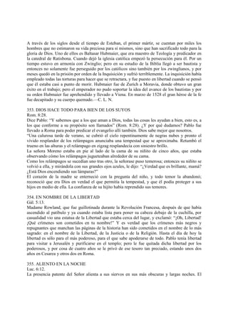 A través de los siglos desde el tiempo de Esteban, el primer mártir, se cuentan por miles los
hombres que no estimaron su vida preciosa para sí mismos, sino que han sacrificado todo para la
gloria de Dios. Uno de ellos es Baltasar Hubmaier, que era maestro de Teología y predicador en
la catedral de Ratisbona. Cuando dejó la iglesia católica empezó la persecución para él. Por un
tiempo estuvo en armonía con Zwinglio; pero en su estudio de la Biblia llegó a ser bautista y
entonces no solamente fue perseguido por los católicos sino también por los zwinglianos, y por
meses quedó en la prisión por orden de la Inquisición y sufrió terriblemente. La inquisición había
empleado todas las torturas para hacer que se retractara, y fue puesto en libertad cuando se pensó
que él estaba casi a punto de morir. Hubmaier fue de Zurich a Moravia, donde obtuvo un gran
éxito en el trabajo; pero el emperador no pudo soportar la idea del avance de los bautistas y por
su orden Hubmaier fue aprehendido y llevado a Viena. En marzo de 1528 el gran héroe de la fe
fue decapitado y su cuerpo quemado.—C. L. N.

353. DIOS HACE TODO PARA BIEN DE LOS SUYOS
Rom. 8:28.
Dice Pablo: “Y sabemos que a los que aman a Dios, todas las cosas les ayudan a bien, esto es, a
los que conforme a su propósito son llamados” (Rom. 8:28). ¿Y por qué dudamos? Pablo fue
llevado a Roma para poder predicar el evangelio allí también. Dios sabe mejor que nosotros.
“Una calurosa tarde de verano, se cubrió el cielo repentinamente de negras nubes y pronto el
vívido resplandor de los relámpagos anunciaba una tempestad que se aproximaba. Retumbó el
trueno en las alturas y el relámpago en zigzag resplandecía con siniestro brillo.
La señora Moreno estaba en pie al lado de la cama de su niñito de cinco años, que estaba
observando cómo los relámpagos jugueteaban alrededor de su cama.
Como los relámpagos se sucedían uno tras otro, la señorase puso temerosa; entonces su niñito se
volvió a ella, y mirándola con sus grandes ojos azules, le dijo: “¿Verdad que es brillante, mamá?
¿Está Dios encendiendo sus lámparas?”
El corazón de la madre se enterneció con la pregunta del niño, y todo temor la abandonó;
reconoció que era Dios en verdad el que permitía la tempestad, y que él podía proteger a sus
hijos en medio de ella. La confianza de su hijito había reprendido sus temores.

354. EN NOMBRE DE LA LIBERTAD
Gál. 5:13.
Madame Rowland, que fue guillotinada durante la Revolución Francesa, después de que había
ascendido al patíbulo y ya cuando estaba lista para poner su cabeza debajo de la cuchilla, por
casualidad vio una estatua de la Libertad que estaba cerca del lugar, y exclamó: “¡Oh, Libertad!
¡Qué crímenes son cometidos en tu nombre!” Y es verdad que los crímenes más negros y
repugnantes que manchan las páginas de la historia han sido cometidos en el nombre de lo más
sagrado: en el nombre de la Libertad, de la Justicia o de la Religión. Hasta el día de hoy la
libertad es sólo para el más poderoso, para el que sabe apoderarse de todo. Pablo tenía libertad
para visitar a Jerusalén y purificarse en el templo; pero le fue quitada dicha libertad por los
poderosos, y por cosa de cuatro años se le privó de ese tesoro tan preciado, estando unos dos
años en Cesarea y otros dos en Roma.

355. ALIENTO EN LA NOCHE
Luc. 6:12.
La presencia patente del Señor alienta a sus siervos en sus más obscuras y largas noches. El
 