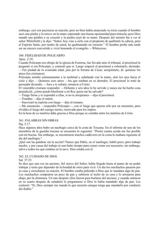 embargo, oyó con paciencia su oración; pero no bien había anunciado su texto cuando el hombre
sacó una piedra y la retuvo en la mano esperando una buena oportunidad para tirársela; pero Dios
mandó una palabra a su corazón y la piedra cayó de su mano. Después del sermón fue a ver al
señor Whitefield y le dijo: “Señor, hoy vine a oirlo con el propósito de quebrarle la cabeza, pero
el Espíritu Santo, por medio de usted, ha quebrantado mi corazón.” El hombre probó más tarde
ser un sincero convertido y vivió honrando el evangelio.—Whitecross.

360. FIDELIDAD DE POLICARPO
Apoc. 2:10.
Cuando Policarpo era obispo de la iglesia de Esmirna, fue llevado ante el tribunal, el procónsul le
preguntó si era Policarpo, y contestó que sí. Luego empezó el procónsul a exhortarlo, diciendo:
—Ten piedad de tu avanzada edad; jura por la fortuna de César; arrepiéntete; di: quitense los
ateos (los cristianos).
Policarpo miraba solemnemente a la multitud y señalando con la mano, alzó los ojos hacia el
cielo y dijo: —Quítense esos ateos —los que estaban en su derredor. El procónsul lo trató de
persuadir diciendo: —Jura y te soltaré; renuncia a Cristo.
El venerable cristiano respondió: —Ochenta y seis años le he servido y nunca me ha hecho cosa
perjudicial; ¿cómo puedo blasfemar a mi Rey quien me ha salvado?
—Tengo fieras y te expondré a ellas, si no te arrepientes —dijo el procónsul.
—Traedlas —dijo el mártir.
—Suavizaré tu espíritu con fuego —dijo el romano.
—Me amenazáis —respondió Policarpo—, con el fuego que quema sólo por un momento, pero
olvidáis el fuego del castigo eterno, reservado para los impíos.
En la hora de su martirio daba gracias a Dios porque se contaba entre los mártires de Cristo.

361. PALABRAS SIN OBRAS
Stg. 2:17.
Hace algunos años hubo un naufragio cerca de la costa de Toscana. En el informe de uno de los
miembros de la guardia toscana se encuentra lo siguiente: “Presté cuanta ayuda me fue posible
con mi bocina. Sin embargo, se encontraron muchos cadáveres en la costa la mañana siguiente al
día del naufragio.”
¿Qué son las palabras sin la acción? Parece que Pablo, en el naufragio, habló poco; pero trabajó
mucho, y por causa del trabajo ni aun hubo tiempo para comer como era necesario; sin embargo,
salvó a todos los que estaban en la nave. Dios estaba con él.

362. EL CUIDADO DE DIOS
Sal. 37:25.
Se dice que una vez un anciano, fiel siervo del Señor, había llegado hasta el punto de no poder
trabajar y tenía que depender de la bondad de otros para vivir. Un día los muchachos pasaron por
su casa y escucharon su oración. El hombre estaba pidiendo a Dios que le mandara algo de pan.
Los muchachos compraron un poco de pan y subieron al techo de su casa y lo arrojaron para
abajo, por la chimenea. Un rato después ellos fueron para burlarse del anciano, y cuando entraron
en su cuarto después de saludarlo le preguntaron si Dios le había mandado algo de pan. Les
contestó: “Sí, Dios siempre me manda lo que necesito aunque tenga que mandarlo por conducto
del diablo.”
 