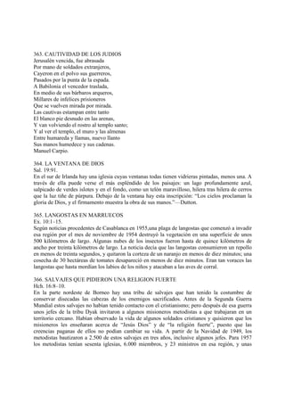 363. CAUTIVIDAD DE LOS JUDIOS
Jerusalén vencida, fue abrasada
Por mano de soldados extranjeros,
Cayeron en el polvo sus guerreros,
Pasados por la punta de la espada.
A Babilonia el vencedor traslada,
En medio de sus bárbaros arqueros,
Millares de infelices prisioneros
Que se vuelven mirada por mirada.
Las cautivas estampan entre tanto
El blanco pie desnudo en las arenas,
Y van volviendo el rostro al templo santo;
Y al ver el templo, el muro y las almenas
Entre humareda y llamas, nuevo llanto
Sus manos humedece y sus cadenas.
Manuel Carpio.

364. LA VENTANA DE DIOS
Sal. 19:91.
En el sur de Irlanda hay una iglesia cuyas ventanas todas tienen vidrieras pintadas, menos una. A
través de ella puede verse el más espléndido de los paisajes: un lago profundamente azul,
salpicado de verdes islotes y en el fondo, como un telón maravilloso, hilera tras hilera de cerros
que la luz tiñe de púrpura. Debajo de la ventana hay esta inscripción: “Los cielos proclaman la
gloria de Dios, y el firmamento muestra la obra de sus manos.”—Dutton.

365. LANGOSTAS EN MARRUECOS
Ex. 10:1–15.
Según noticias procedentes de Casablanca en 1955,una plaga de langostas que comenzó a invadir
esa región por el mes de noviembre de 1954 destruyó la vegetación en una superficie de unos
500 kilómetros de largo. Algunas nubes de los insectos fueron hasta de quince kilómetros de
ancho por treinta kilómetros de largo. La noticia decía que las langostas consumieron un repollo
en menos de treinta segundos, y quitaron la corteza de un naranjo en menos de diez minutos; una
cosecha de 30 hectáreas de tomates desapareció en menos de diez minutos. Eran tan voraces las
langostas que hasta mordían los labios de los niños y atacaban a las aves de corral.

366. SALVAJES QUE PIDIERON UNA RELIGION FUERTE
Hch. 16:8–10.
En la parte nordeste de Borneo hay una tribu de salvajes que han tenido la costumbre de
conservar disecadas las cabezas de los enemigos sacrificados. Antes de la Segunda Guerra
Mundial estos salvajes no habían tenido contacto con el cristianismo; pero después de esa guerra
unos jefes de la tribu Dyak invitaron a algunos misioneros metodistas a que trabajaran en un
territorio cercano. Habían observado la vida de algunos soldados cristianos y quisieron que los
misioneros les enseñaran acerca de “Jesús Dios” y de “la religión fuerte”, puesto que las
creencias paganas de ellos no podían cambiar su vida. A partir de la Navidad de 1949, los
metodistas bautizaron a 2.500 de estos salvajes en tres años, inclusive algunos jefes. Para 1957
los metodistas tenían sesenta iglesias, 6.000 miembros, y 23 ministros en esa región, y unas
 