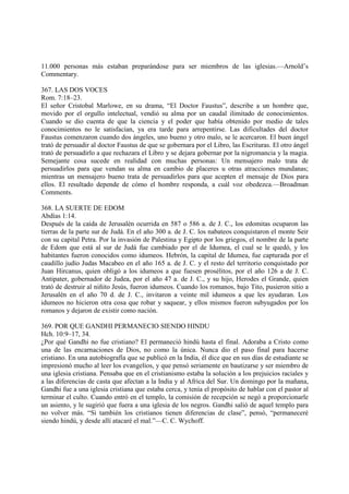 11.000 personas más estaban preparándose para ser miembros de las iglesias.—Arnold’s
Commentary.

367. LAS DOS VOCES
Rom. 7:18–23.
El señor Cristobal Marlowe, en su drama, “El Doctor Faustus”, describe a un hombre que,
movido por el orgullo intelectual, vendió su alma por un caudal ilimitado de conocimientos.
Cuando se dio cuenta de que la ciencia y el poder que había obtenido por medio de tales
conocimientos no le satisfacían, ya era tarde para arrepentirse. Las dificultades del doctor
Faustus comenzaron cuando dos ángeles, uno bueno y otro malo, se le acercaron. El buen ángel
trató de persuadir al doctor Faustus de que se gobernara por el Libro, las Escrituras. El otro ángel
trató de persuadirlo a que rechazara el Libro y se dejara gobernar por la nigromancia y la magia.
Semejante cosa sucede en realidad con muchas personas: Un mensajero malo trata de
persuadirlos para que vendan su alma en cambio de placeres u otras atracciones mundanas;
mientras un mensajero bueno trata de persuadirlos para que acepten el mensaje de Dios para
ellos. El resultado depende de cómo el hombre responda, a cuál voz obedezca.—Broadman
Comments.

368. LA SUERTE DE EDOM
Abdías 1:14.
Después de la caída de Jerusalén ocurrida en 587 o 586 a. de J. C., los edomitas ocuparon las
tierras de la parte sur de Judá. En el año 300 a. de J. C. los nabateos conquistaron el monte Seir
con su capital Petra. Por la invasión de Palestina y Egipto por los griegos, el nombre de la parte
de Edom que está al sur de Judá fue cambiado por el de Idumea, el cual se le quedó, y los
habitantes fueron conocidos como idumeos. Hebrón, la capital de Idumea, fue capturada por el
caudillo judío Judas Macabeo en el año 165 a. de J. C. y el resto del territorio conquistado por
Juan Hircanus, quien obligó a los idumeos a que fuesen prosélitos, por el año 126 a de J. C.
Antipater, gobernador de Judea, por el año 47 a. de J. C., y su hijo, Herodes el Grande, quien
trató de destruir al niñito Jesús, fueron idumeos. Cuando los romanos, bajo Tito, pusieron sitio a
Jerusalén en el año 70 d. de J. C., invitaron a veinte mil idumeos a que les ayudaran. Los
idumeos no hicieron otra cosa que robar y saquear, y ellos mismos fueron subyugados por los
romanos y dejaron de existir como nación.

369. POR QUE GANDHI PERMANECIO SIENDO HINDU
Hch. 10:9–17, 34.
¿Por qué Gandhi no fue cristiano? El permaneció hindú hasta el final. Adoraba a Cristo como
una de las encarnaciones de Dios, no como la única. Nunca dio el paso final para hacerse
cristiano. En una autobiografía que se publicó en la India, él dice que en sus días de estudiante se
impresionó mucho al leer los evangelios, y que pensó seriamente en bautizarse y ser miembro de
una iglesia cristiana. Pensaba que en el cristianismo estaba la solución a los prejuicios raciales y
a las diferencias de casta que afectan a la India y al Africa del Sur. Un domingo por la mañana,
Gandhi fue a una iglesia cristiana que estaba cerca, y tenía el propósito de hablar con el pastor al
terminar el culto. Cuando entró en el templo, la comisión de recepción se negó a proporcionarle
un asiento, y le sugirió que fuera a una iglesia de los negros. Gandhi salió de aquel templo para
no volver más. “Si también los cristianos tienen diferencias de clase”, pensó, “permaneceré
siendo hindú, y desde allí atacaré el mal.”—C. C. Wychoff.
 