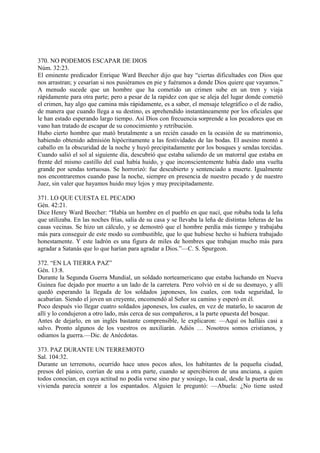 370. NO PODEMOS ESCAPAR DE DIOS
Núm. 32:23.
El eminente predicador Enrique Ward Beecher dijo que hay “ciertas dificultades con Dios que
nos arrastran; y cesarían si nos pusiéramos en pie y fuéramos a donde Dios quiere que vayamos.”
A menudo sucede que un hombre que ha cometido un crimen sube en un tren y viaja
rápidamente para otra parte; pero a pesar de la rapidez con que se aleja del lugar donde cometió
el crimen, hay algo que camina más rápidamente, es a saber, el mensaje telegráfico o el de radio,
de manera que cuando llega a su destino, es aprehendido instantáneamente por los oficiales que
le han estado esperando largo tiempo. Así Dios con frecuencia sorprende a los pecadores que en
vano han tratado de escapar de su conocimiento y retribución.
Hubo cierto hombre que mató brutalmente a un recién casado en la ocasión de su matrimonio,
habiendo obtenido admisión hipócritamente a las festividades de las bodas. El asesino montó a
caballo en la obscuridad de la noche y huyó precipitadamente por los bosques y sendas torcidas.
Cuando salió el sol al siguiente día, descubrió que estaba saliendo de un matorral que estaba en
frente del mismo castillo del cual había huido, y que inconscientemente había dado una vuelta
grande por sendas tortuosas. Se horrorizó: fue descubierto y sentenciado a muerte. Igualmente
nos encontraremos cuando pase la noche, siempre en presencia de nuestro pecado y de nuestro
Juez, sin valer que hayamos huido muy lejos y muy precipitadamente.

371. LO QUE CUESTA EL PECADO
Gén. 42:21.
Dice Henry Ward Beecher: “Había un hombre en el pueblo en que nací, que robaba toda la leña
que utilizaba. En las noches frías, salía de su casa y se llevaba la leña de distintas leñeras de las
casas vecinas. Se hizo un cálculo, y se demostró que el hombre perdía más tiempo y trabajaba
más para conseguir de este modo su combustible, que lo que hubiese hecho si hubiera trabajado
honestamente. Y este ladrón es una figura de miles de hombres que trabajan mucho más para
agradar a Satanás que lo que harían para agradar a Dios.”—C. S. Spurgeon.

372. “EN LA TIERRA PAZ”
Gén. 13:8.
Durante la Segunda Guerra Mundial, un soldado norteamericano que estaba luchando en Nueva
Guinea fue dejado por muerto a un lado de la carretera. Pero volvió en sí de su desmayo, y allí
quedó esperando la llegada de los soldados japoneses, los cuales, con toda seguridad, lo
acabarían. Siendo el joven un creyente, encomendó al Señor su camino y esperó en él.
Poco después vio llegar cuatro soldados japoneses, los cuales, en vez de matarlo, lo sacaron de
allí y lo condujeron a otro lado, más cerca de sus compañeros, a la parte opuesta del bosque.
Antes de dejarlo, en un inglés bastante comprensible, le explicaron: —Aquí os halláis casi a
salvo. Pronto algunos de los vuestros os auxiliarán. Adiós … Nosotros somos cristianos, y
odiamos la guerra.—Dic. de Anécdotas.

373. PAZ DURANTE UN TERREMOTO
Sal. 104:32.
Durante un terremoto, ocurrido hace unos pocos años, los habitantes de la pequeña ciudad,
presos del pánico, corrían de una a otra parte, cuando se apercibieron de una anciana, a quien
todos conocían, en cuya actitud no podía verse sino paz y sosiego, la cual, desde la puerta de su
vivienda parecía sonreir a los espantados. Alguien le preguntó: —Abuela: ¿No tiene usted
 