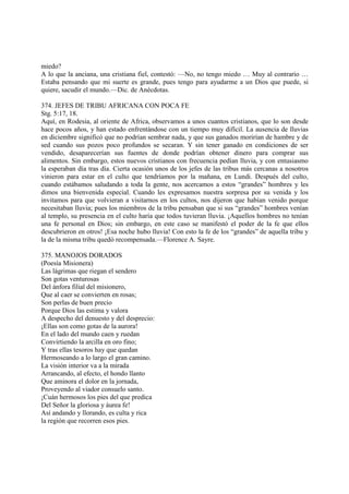 miedo?
A lo que la anciana, una cristiana fiel, contestó: —No, no tengo miedo … Muy al contrario …
Estaba pensando que mi suerte es grande, pues tengo para ayudarme a un Dios que puede, si
quiere, sacudir el mundo.—Dic. de Anécdotas.

374. JEFES DE TRIBU AFRICANA CON POCA FE
Stg. 5:17, 18.
Aquí, en Rodesia, al oriente de Africa, observamos a unos cuantos cristianos, que lo son desde
hace pocos años, y han estado enfrentándose con un tiempo muy difícil. La ausencia de lluvias
en diciembre significó que no podrían sembrar nada, y que sus ganados morirían de hambre y de
sed cuando sus pozos poco profundos se secaran. Y sin tener ganado en condiciones de ser
vendido, desaparecerían sus fuentes de donde podrían obtener dinero para comprar sus
alimentos. Sin embargo, estos nuevos cristianos con frecuencia pedían lluvia, y con entusiasmo
la esperaban día tras día. Cierta ocasión unos de los jefes de las tribus más cercanas a nosotros
vinieron para estar en el culto que tendríamos por la mañana, en Lundi. Después del culto,
cuando estábamos saludando a toda la gente, nos acercamos a estos “grandes” hombres y les
dimos una bienvenida especial. Cuando les expresamos nuestra sorpresa por su venida y los
invitamos para que volvieran a visitarnos en los cultos, nos dijeron que habían venido porque
necesitaban lluvia; pues los miembros de la tribu pensaban que si sus “grandes” hombres venían
al templo, su presencia en el culto haría que todos tuvieran lluvia. ¡Aquellos hombres no tenían
una fe personal en Dios; sin embargo, en este caso se manifestó el poder de la fe que ellos
descubrieron en otros! ¡Esa noche hubo lluvia! Con esto la fe de los “grandes” de aquella tribu y
la de la misma tribu quedó recompensada.—Florence A. Sayre.

375. MANOJOS DORADOS
(Poesía Misionera)
Las lágrimas que riegan el sendero
Son gotas venturosas
Del ánfora filial del misionero,
Que al caer se convierten en rosas;
Son perlas de buen precio
Porque Dios las estima y valora
A despecho del denuesto y del desprecio:
¡Ellas son como gotas de la aurora!
En el lado del mundo caen y ruedan
Convirtiendo la arcilla en oro fino;
Y tras ellas tesoros hay que quedan
Hermoseando a lo largo el gran camino.
La visión interior va a la mirada
Arrancando, al efecto, el hondo llanto
Que aminora el dolor en la jornada,
Proveyendo al viador consuelo santo.
¡Cuán hermosos los pies del que predica
Del Señor la gloriosa y áurea fe!
Así andando y llorando, es culta y rica
la región que recorren esos pies.
 