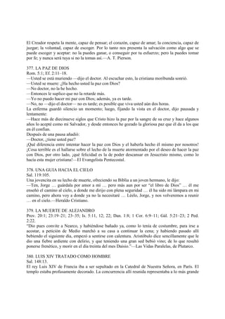 El Creador respeta la mente, capaz de pensar; el corazón, capaz de amar; la conciencia, capaz de
juzgar; la voluntad, capaz de escoger. Por lo tanto nos presenta la salvación como algo que se
puede escoger y aceptar: no la puedes ganar, o conseguir por tu esfuerzo; pero la puedes tomar
por fe; y nunca será tuya si no la tomas así.—A. T. Pierson.

377. LA PAZ DE DIOS
Rom. 5:1; Ef. 2:11–18.
—Usted se está muriendo —dijo el doctor. Al escuchar esto, la cristiana moribunda sonrió.
—Usted se muere: ¿Ha hecho usted la paz con Dios?
—No doctor, no la he hecho.
—Entonces le suplico que no la retarde más.
—Yo no puedo hacer mi paz con Dios; además, ya es tarde.
—No, no —dijo el doctor— no es tarde; es posible que viva usted aún dos horas.
La enferma guardó silencio un momento; luego, fijando la vista en el doctor, dijo pausada y
lentamente:
—Hace más de diecinueve siglos que Cristo hizo la paz por la sangre de su cruz y hace algunos
años lo acepté como mi Salvador, y desde entonces he gozado la gloriosa paz que él da a los que
en él confían.
Después de una pausa añadió:
—Doctor, ¿tiene usted paz?
¡Qué diferencia entre intentar hacer la paz con Dios y el haberla hecho él mismo por nosotros!
¡Cosa terrible es el hallarse sobre el lecho de la muerte atormentado por el deseo de hacer la paz
con Dios, por otro lado, ¡qué felicidad es la de poder descansar en Jesucristo mismo, como lo
hacía esta mujer cristiana!—El Evangelista Pentecostal.

378. UNA GUIA HACIA EL CIELO
Sal. 119:105.
Una jovencita en su lecho de muerte, ofreciendo su Biblia a un joven hermano, le dijo:
—Ten, Jorge … guárdala por amor a mí … pero más aun por ser “el libro de Dios” … él me
enseñó el camino al cielo, a donde me dirijo con plena seguridad … él ha sido mi lámpara en mi
camino, pero ahora voy a donde ya no la necesitaré … Léelo, Jorge, y nos volveremos a reunir
… en el cielo.—Heraldo Cristiano.

379. LA MUERTE DE ALEJANDRO
Prov. 20:1; 23:19–21; 23–35; Is. 5:11, 12; 22; Dan. 1:8; 1 Cor. 6:9–11; Gál. 5:21–23; 2 Ped.
2:22.
“Dio pues convite a Nearco, y habiéndose bañado ya, como lo tenía de costumbre, para irse a
acostar, a petición de Medio marchó a su casa a continuar la cena; y habiendo pasado allí
bebiendo el siguiente día, empezó a sentirse con calentura. Aristóbulo dice sencillamente que le
dio una fiebre ardiente con delirio, y que teniendo una gran sed bebió vino; de lo que resultó
ponerse frenético, y morir en el día treinta del mes Daisio.”—Las Vidas Paralelas, de Plutarco.

380. LUIS XIV TRATADO COMO HOMBRE
Sal. 148:13.
El rey Luis XIV de Francia iba a ser sepultado en la Catedral de Nuestra Señora, en París. El
templo estaba profusamente decorado. La concurrencia allí reunida representaba a lo más grande
 