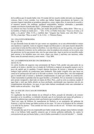 de la nobleza que el mundo había visto. El cuerpo del rey muerto estaba ataviado con elegantes,
vistosos, finos y ricos vestidos. Los nobles que habían llegado procedentes de lejanos y de
cercanos lugares esperaban un grandioso panegírico, como, según ellos, lo merecían la ocasión y
el monarca muerto. Sin embargo, quedaron sorprendidos, atónitos, alarmados y pasmados
cuando escucharon al predicador decir: “¡Solamente Dios es grande!”
Lo anterior nos hace recordar que Dios, por medio del profeta Oseas, había dicho: “Dios soy, y
no hombre; el Santo en medio de ti …” (Os. 11:9); y el Señor Jesús dijo: “Tuyo es el reino, y el
poder, y la gloria” (Mat. 6:13), y también dijo: “ninguno hay bueno, sino sólo Dios” (Luc.
18:19); y Juan dijo: “Dios es amor” (1 Jn. 4:16).—J. Winston Pearce.

381. UNA JUSTA DEMANDA
Mat. 11:28–30.
Lo que demanda Jesús de todos los que somos sus seguidores, no es una arbitrariedad ni menos
una injusticia o capricho. Jesús no requiere ningún sacrificio para sí, sino para nuestro desarrollo
y para traer el reino de Dios entre los hombres. Los más felices no son los egoístas, sino aquellos
que se olvidan de sí mismos; no los ambiciosos, sino los piadosos de corazón; no los avaros, sino
los generosos; no los que poseen más, sino los que aman más. Aquí se provee un increíble medio
para amistar a los hombres unos con otros, clases con clases y naciones con naciones, sobre
bases sanas de amistad sincera y amor mutuo.—Exp. Bíbl.

382. LA COMPENSACION DE UNA DESGRACIA
Job 42:10, 12.
Un cierto hombre de negocios muy prominente de Nueva York, perdió una gran parte de su
caudal en la bolsa y decidió irse al estado de California a empezar un pequeño negocio con lo
poco de capital que le quedaba. Compró algunas hectáreas de terreno y después de muchos
trabajos logró ponerlo en condiciones para sembrarlo. Para poder irrigarlo tuvo que hacer un
canal en la construcción del cual se le fue todo su dinero. Uno de tantos días, vino una tempestad
que le inundó todo el terreno y desbarató completamente el canal que estaba en construcción.
Todos lamentaban la pérdida total de aquel hombre y él también. Por un momento se desesperó;
pero pronto recapacitó y dejó todo en manos de Dios. Pero, ¿cuál no sería su sorpresa cuando el
agua bajó y notó que había abierto un hoyo profundo, encontrando una ríquisima veta de oro
completamente descubierta. Así pues, lo que todos habían considerado como una calamidad se
había vuelto en salvación.—Exp. Bíbl.

383. LA VOZ DE UNA CAJA DE FOSFOROS
Prov. 14:34.
Un vagabundo fue llevado delante de un tribunal en París, acusado de ebriedad y de cometer
desorden en la vía pública: se defendió diciendo que él era borracho por causa del gobierno; y
cuando le pidieron que explicara contó una historia que se publicó en un periódico:
“Sacó tres cajas de fósforos (la manufactura de fósforos es un monopolio del gobierno de
Francia), y leyó los lemas que había escritos en las cajas: ‘El vino es la fortaleza de los valientes
y la salud de los fuertes.’ ‘Una comida sin vino es como un día sin sol.’ ‘El buen vino consigue
buenos amigos.’ ”
“El acusado dijo que él no era responsable por haber estado ebrio, porque nunca hubiera tomado
vino si no hubiese leído aquellos anuncios que el mismo gobierno publicaba, los cuales lo
convencieron de que era bueno beber, y esto le había ocasionado el vicio del alcohol.”— Arnold.
 