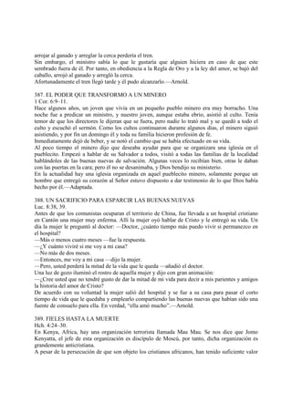 arrojar al ganado y arreglar la cerca perdería el tren.
Sin embargo, el ministro sabía lo que le gustaría que alguien hiciera en caso de que este
sembrado fuera de él. Por tanto, en obediencia a la Regla de Oro y a la ley del amor, se bajó del
caballo, arrojó al ganado y arregló la cerca.
Afortunadamente el tren llegó tarde y él pudo alcanzarlo.—Arnold.

387. EL PODER QUE TRANSFORMO A UN MINERO
1 Cor. 6:9–11.
Hace algunos años, un joven que vivía en un pequeño pueblo minero era muy borracho. Una
noche fue a predicar un ministro, y nuestro joven, aunque estaba ebrio, asistió al culto. Tenía
temor de que los directores le dijeran que se fuera, pero nadie lo trató mal y se quedó a todo el
culto y escuchó el sermón. Como los cultos continuaron durante algunos días, el minero siguió
asistiendo, y por fin un domingo él y toda su familia hicieron profesión de fe.
Inmediatamente dejó de beber, y se notó el cambio que se había efectuado en su vida.
Al poco tiempo el minero dijo que deseaba ayudar para que se organizara una iglesia en el
pueblecito. Empezó a hablar de su Salvador a todos, visitó a todas las familias de la localidad
hablándoles de las buenas nuevas de salvación. Algunas veces lo recibían bien, otras le daban
con las puertas en la cara; pero él no se desanimaba, y Dios bendijo su ministerio.
En la actualidad hay una iglesia organizada en aquel pueblecito minero, solamente porque un
hombre que entregó su corazón al Señor estuvo dispuesto a dar testimonio de lo que Dios había
hecho por él.—Adaptada.

388. UN SACRIFICIO PARA ESPARCIR LAS BUENAS NUEVAS
Luc. 8:38, 39.
Antes de que los comunistas ocuparan el territorio de China, fue llevada a un hospital cristiano
en Cantón una mujer muy enferma. Allí la mujer oyó hablar de Cristo y le entregó su vida. Un
día la mujer le preguntó al doctor: —Doctor, ¿cuánto tiempo más puedo vivir si permanezco en
el hospital?
—Más o menos cuatro meses —fue la respuesta.
—¿Y cuánto viviré si me voy a mi casa?
—No más de dos meses.
—Entonces, me voy a mi casa —dijo la mujer.
—Pero, usted perderá la mitad de la vida que le queda —añadió el doctor.
Una luz de gozo iluminó el rostro de aquella mujer y dijo con gran animación:
—¿Cree usted que no tendré gusto de dar la mitad de mi vida para decir a mis parientes y amigos
la historia del amor de Cristo?
De acuerdo con su voluntad la mujer salió del hospital y se fue a su casa para pasar el corto
tiempo de vida que le quedaba y emplearlo compartiendo las buenas nuevas que habían sido una
fuente de consuelo para ella. En verdad, “ella amó mucho”.—Arnold.

389. FIELES HASTA LA MUERTE
Hch. 4:24–30.
En Kenya, Africa, hay una organización terrorista llamada Mau Mau. Se nos dice que Jomo
Kenyatta, el jefe de esta organización es discípulo de Moscú, por tanto, dicha organización es
grandemente anticristiana.
A pesar de la persecución de que son objeto los cristianos africanos, han tenido suficiente valor
 