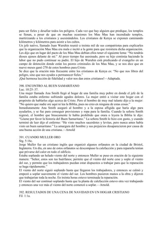 para ser fieles y desafiar todos los peligros. Cada vez que hay alguien que predique, los templos
se llenan, a pesar de que en muchas ocasiones los Mau Mau han incendiado templos,
martirizando a los cristianos y asesinándolos. Los cristianos de Kenya se exponen caminando
kilómetros y kilómetros para asistir a los cultos.
Un jefe nativo, llamado Juan Waruhin reunió a treinta mil de sus compatriotas para explicarles
que la organización Mau Mau era mala e incitó a la gente para que resistiera dicha organización.
Les dijo que en lugar del pacto de los Mau Mau debían ellos tener el siguiente lema: “No tendrás
dioses ajenos delante de mí.” Al poco tiempo fue asesinado, pero su hijo continúa haciendo la
labor que no pudo continuar su padre. El hijo de Waruhin está predicando el evangelio en un
campo de detención donde están los peores criminales de los Mau Mau, y se nos dice que en
nueve meses ganó 270 de estos hombres para Cristo.
Se dice que la oración más frecuente entre los cristianos de Kenya es: “No que nos libres del
peligro, sino que nos ayudes a permanecer fieles.”
¡Qué hermosa lección de fidelidad y valor nos dan estos cristianos!—Adaptada.

390. ENCONTRO AL BUEN SAMARITANO
Luc. 10:25–37.
Una mujer llamada Ana Smith llegó al hogar de una familia muy pobre en donde el jefe de la
familia estaba enfermo sufriendo agudos dolores. La mujer entró a visitar este hogar con el
propósito de hablarles algo acerca de Cristo. Pero el hombre de muy mal talante dijo a la mujer:
“No quiero que nadie ore aquí ni lea la Biblia, pues no creo en ninguna de estas cosas.”
Inmediatamente Ana Smith aseguró al hombre y a la esposa afligida que haría algo para
ayudarlos, y se fue para conseguir provisiones y ropa para la familia. Cuando la señora Smith
regresó, el hombre que bruscamente le había prohibido que orara o leyera la Biblia le dijo:
“Léame por favor la historia del Buen Samaritano.” La señora Smith lo hizo con gusto, y cuando
terminó de leer dijo el enfermo: “He visto muchos sacerdotes y levitas, pero nunca antes había
visto un buen samaritano.” La amargura del hombre y sus prejuicios desaparecieron por causa de
una buena acción de una cristiana.—Arnold

391. CUANDO MULLER ORO
Stg. 5:16c.
Jorge Muller fue un cristiano inglés que organizó algunos orfanatos en la ciudad de Bristol,
Inglaterra. Un día, en uno de estos orfanatos se descompuso la calefacción y para repararla tenían
que privarse del calor en todo el edificio.
Estaba soplando un helado viento del norte y entonces Muller se puso en oración de la siguiente
manera: “Señor, estos son tus huérfanos; permite que el viento del norte cese y sople el viento
del sur, y permite que los trabajadores puedan estar dispuestos a trabajar para que la reparación
se haga rápidamente.”
El viento del norte siguió soplando hasta que llegaron los trabajadores, y entonces se calmó y
empezó a soplar suavemente el viento del sur. Los hombres pusieron manos a la obra y dijeron
que trabajarían toda la noche. En treinta horas estuvo terminada la reparación.
El viento del sur continuó soplando hasta que la planta de calefacción estuvo otra vez trabajando
y entonces una vez más el viento del norte comenzó a soplar.—Arnold.

392. RESULTADOS DE UNA CENA DE NAVIDAD EN UN HOGAR CRISTIANO
Fil. 1:1a.
 