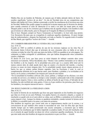 Mathra Das era un hombre de Pakistán, de manera que él había adorado ídolos de barro. Su
nombre significaba “esclavo de un dios”. Un día de Navidad otros de sus compatriotas que
habían oído hablar de Cristo y habían comenzado a recibir las enseñanzas de él tuvieron una cena
de Navidad. Mathra Das ayudó a pagar la comida de la misma manera que lo hicieron los demás;
pero cuando comenzó el culto de adoración él se sentó a un lado sin tomar parte en nada.
Después pidió a uno de los cristianos que le hablara más de aquella religión. Este hombre le dijo
que él mismo no sabía mucho, pero le obsequió un Evangelio de Marcos en Gurmukhi.
Das lo leyó. Después compró un Nuevo Testamento en Gurmukhi y lo leyó todo muy pronto.
Con frecuencia iba para que un evangelista le explicara aquellas enseñanzas. Al poco tiempo
dejó de emborracharse y después fue bautizado con toda su familia. En seguida tomó el nombre
de Das Masih, que significa “esclavo de Cristo.”—Arnold.

393. CAMBIOS OBRADOS POR LA VENIDA DEL SALVADOR
Luc. 4:16–21.
Cuando en 1885 se celebró el jubileo de una de las misiones inglesas en las islas Fiji, el
Reverendo James Calvert dijo que al principio de esos cincuenta años no había ni un solo
cristiano en todas las islas Fiji, pero que para esa fecha, (1885) no quedaba ni un solo pagano. No
solamente se había extinguido el canibalismo, sino que habían desaparecido otras costumbres
crueles y bárbaras.
El doctor D. Coe Love, que hace poco se retiró después de trabajar cuarenta años como
misionero en Camerún, Africa Occidental, dice: “Hemos visto cambios tremendos en la vida de
los hombres y de las mujeres. En la actualidad una joven que va a casarse debe tener por lo
menos catorce años de edad; puede decir algo en cuanto a la elección del marido, y muchas
jóvenes se casan sin tener ninguna dote. En la actualidad cuando muere alguna persona en el
barrio los que se reúnen cantan himnos sagrados, leen las Escrituras y oran, lo cual es
completamente diferente de lo que hacían antes, pues lloraban y gritaban y se revolcaban en la
tierra y en la ceniza y torturaban a las mujeres por causa de una muerte.
“En la actualidad los hombres cultivan café, cacao, palmas, y trabajan en las oficinas y en otras
avenidas de servicio y no dedican su tiempo a estar sentados y platicando todo el día comprando
y vendiendo mujeres. Estos y otros cambios se deben al hecho de que Cristo, el Salvador de los
hombres, ha sido recibido por estas gentes. Cristo es el que cambia a las personas, pues hace que
los hombres y las mujeres nazcan de nuevo.—Arnold.

394. RESULTADOS DE LA FIDELIDAD A DIOS
Dan. 6:10, 11.
Se cuenta la historia de un muchacho que hizo una gran impresión en dos hombres de negocios
que iban en el tren en un carro Pullman. Los padres fueron a la estación a dejarlo, y cuando el
muchacho se quedó solo en el carro abrió su valija, sacó su Biblia y sentándose en la orilla de la
cama empezó a leer. Aunque los demás se quedaron mirándolo, cuando terminó la lectura cerró
la Biblia y se arrodilló junto a la cama y oró antes de acostarse.
Dos hombres de negocios que vieron todo esto se impresionaron mucho con la escena y se
convencieron de que también ellos tenían la necesidad de orar. Uno de ellos dijo que hacía
mucho tiempo que no había presenciado una escena semejante, y reconoció que se había
apartado de las enseñanzas que le había impartido su piadosa madre. El acto del muchacho creó
en el corazón de aquel hombre un deseo de volver a practicar aquellas enseñanzas. Se nos dice
que más tarde estos dos hombres de negocios encontraron su paz con Dios.— Arnold.
 