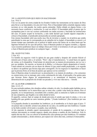 395. LA RESTITUCION QUE HIZO UN HACENDADO
Luc. 19:8, 9.
Una vez un pastor de cierta ciudad de los Estados Unidos fue instrumento en las manos de Dios
para llevar a un hacendado a los pies de Cristo. Pero el hacendado había cometido algunas malas
acciones en su vida pasada, las cuales quería enmendar. Había robado en alguna forma y era
necesario hacer confesión y restitución, lo cual era difícil. El hacendado pidió al pastor que lo
acompañara para ir con sus vecinos confesando sus malas acciones y haciendo las restituciones
del caso. El pastor aceptó la invitación, y más tarde declaró que cuando alguien empezaba a
criticar al hacendado, el predicador pronunciaba un sermón apropiado.
Este mismo hacendado salió una noche muy fría de invierno y cuando vio al policía que estaba
patrullando la zona que le correspondía en un suburbio de la ciudad, el hacendado se acercó y al
mismo tiempo que caminaba con el policía le habló acerca del futuro de su alma hasta que las
lágrimas brotaron de los ojos del policía. Juan el Bautista predicó en lugares extraños, y algunas
veces nosotros podríamos hacer un trabajo eficaz por Cristo si tuviéramos el celo que caracterizó
a Juan el Bautista para predicar en cualquier lugar.—Arnold.

396. ALGO FALTABA
2 Tim. 4:2.
Un hombre de negocios visitó la iglesia de una gran ciudad y después del sermón felicitó al
ministro por el buen culto y el sermón. “Pero”, dijo el manufacturero, “si usted fuera mi agente
de ventas, yo lo despediría. Usted atrajo mi atención por su manera de presentarse, por su voz y
por sus modales. Su oración, su lectura de la Biblia, y el discurso lógico despertaron el interés.
Usted calentó mi corazón con un deseo de obtener lo que usted estaba predicando, y en seguida
se detuvo sin pedirme que hiciera algo para conseguirlo. En los negocios lo importante es hacer
que la persona firme en la línea de puntos que aparece en los contratos.”
Juan el Bautista atrajo la atención por su presentación y su manera de predicar, y los corazones
se conmovieron con su mensaje; pero como culminación de todo, él persuadía a las gentes para
que hicieran frutos dignos de arrepentimiento y se sometieran al bautismo como una
demostración de su propósito de olvidar sus pecados y vivir una vida nueva.—Arnold.

397. ALAS POR LOMBRICES
Heb. 12:15–17.
En una asoleada mañana, dos alondras subían volando a lo alto. La alondra padre hablaba con su
polluelo, haciéndole ver lo maravilloso que es tener alas y poder volar hasta las alturas. Pero el
pequeño, en su inexperiencia, escuchaba sólo a medias, pues su atención se fijaba en el tintinear
de una campanita, que llegaba a sus oídos desde la tierra.
El pajarillo, curioso, bajó al campo de donde provenía el sonido que tanto le atraía, y vio a un
hombrecillo que guiaba un carro mientras gritaba: “¡Vendo lombrices! ¡Dos lombrices por una
pluma!”
A la pequeña alondra le encantaban las lombrices; ya al nombrarlas se le hacía agua el pico. Y
sin pensar más se decidió: arrancó una pluma de sus alas y la cambió por dos lombrices. Cuando
se las hubo comido volvió junto a su padre, muy satisfecha.
Al día siguiente la alondra esperó ansiosamente el sonido de la campanita, y al oirla bajó a
realizar nuevamente su extraño negocio, dando otra pluma a cambio de dos lombrices. Esto lo
repitió día tras día. Una vez ofreció al hombrecillo cinco plumas por diez lombrices. El vendedor
aceptó entusiasmado y, desde entonces, por espacio de varios días más, continuó el intercambio.
 