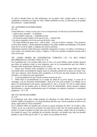 Al cabo la alondra batió sus alas inútilmente: ¡ya no podía volar! ¡Estaba atada a la tierra y
condenada a arrastrarse en lugar de volar! ¡Había cambiado sus alas, su libertad, por un puñado
de lombrices!—Luther Burbank.

398. AFINEMOS NUESTROS OIDOS
Fil. 4:8.
Cierta niñita fue a visitar a su tía, que vivía en otra provincia. Un día ésta la encontró llorando.
—¿Qué te pasa, querida? —le preguntó.
—Tengo hambre, nada más —respondió la niña.
—No necesitas pasar hambre en la casa de tu tía —contestó ella.
A los pocos segundos volvió con una taza de leche y pan.
—No tengo hambre de estas cosas —dijo la niña—, sino de oir decir a mamita: “Ven, preciosa,
un beso para mamita.” ¡Pobre pequeña nostálgica! Sus oídos estaban acostumbrados a los dulces
tonos de la voz de la madre, y ninguna otra cosa la satisfacía.
Adiestremos nuestros oídos hasta que respondan claramente a lo puro, a lo dulce, a lo hermoso y
sean sordos a los sonidos duros, bajos y vulgares. Y Dios nos ayudará a mantener nuestra vida a
tono con la suya.

399. ¿COMO HEMOS DE INTERPRETAR 1TIMOTEO 5:23, YA QUE PABLO
RECOMIENDA EL USO DEL VINO? Ef. 5:18.
En el problema de si un cristiano debe usar el vino o no como bebida, entran muchos factores
que ahora no podemos tratar en esta respuesta, pero en la recomendación que hizo Pablo a
Timoteo sobre el particular, fijémonos en tres cositas:
1. Parece que Timoteo tenía escrúpulos en contra del vino; de otro modo Pablo no habría
necesitado hacer recomendación alguna, pues la costumbre general de la época era tomar vino.
¿Por qué, entonces, tenía Timoteo tales escrúpulos si no fue por una idea reinante de entre los
cristianos, a lo menos los más espirituales?
2. La recomendación fue que Timoteo tomase un poco de vino.
3. Pablo basó la recomendación en el estado de salud de su joven amigo, “a causa de tu
estómago, y de tus frecuentes enfermedades”. Para él el vino sería remedio y no bebida. En su
época los medicamentos eran pocos, mayormente el vino y el aceite. El vino se usaba mucho
para ponerlo en las heridas, pues el alcohol servía de desinfectante. Ahora tenemos mejores
desinfectantes y mejores medicamentos para el estómago sin exponer al paciente a costumbres
peligrosas.—H. C. M.

400. FUE HECHO DE BARRO
Jn. 9:25.
Un modernista muy sabio estaba tratando de ridiculizar el relato bíblico de la creación del
hombre. Habló con desprecio y en forma blasfema del Dios que “tomó un pedazo de barro en su
mano, sopló sobre él e hizo un hombre”.
En el auditorio había un hombre que conocía la gracia salvadora de Dios. Se levantó y dijo:
“Señor, yo no voy a discutir la creación con usted, pero le diré esto: En nuestro pueblo Dios se
inclinó y levantó el pedazo de barro más sucio de toda la comarca. Sopló sobre él su Espíritu y
fue creado de nuevo; fue cambiado de un hombre malvado a un hombre que odia sus pecados
pasados y ama al Dios que lo salvó. Y yo, señor, era ese pedazo de barro.
 