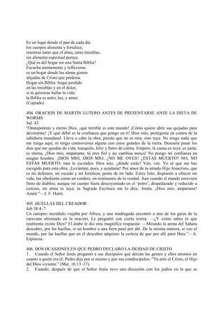 Es un lugar donde el pan de cada día
los cuerpos alimenta y fortalece:
mientras tanto que el alma, entre tinieblas,
sin alimento espiritual perece.
¿Qué es del hogar sin una Santa Biblia?
Escucha atentamente y reflexiona:
es un hogar donde las almas gimen
alejadas de Cristo que perdona.
Hogar sin Biblia: hogar perdido
en las tinieblas y en el dolor;
si tú quisieras hallar la vida:
la Biblia es astro, luz, y amor.
(Copiado)

404. ORACION DE MARTIN LUTERO ANTES DE PRESENTARSE ANTE LA DIETA DE
WORMS
Sal. 43.
“Omnipotente y eterno Dios, ¡qué terrible es este mundo! ¡Cómo quiere abrir sus quijadas para
devorarme! ¡Y qué débil es la confianza que pongo en ti! Dios mío, protégeme en contra de la
sabiduría mundanal. Lleva a cabo la obra, puesto que no es mía; sino tuya. No tengo nada que
me traiga aquí, ni tengo controversia alguna con estos grandes de la tierra. Desearía pasar los
días que me quedan de vida, tranquilo, feliz y lleno de calma. Empero, la causa es tuya; es justa;
es eterna, ¡Dios mío, ampárame, tú eres fiel y no cambias nunca! No pongo mi confianza en
ningún hombre. ¡DIOS MIO, DIOS MIO, ¿NO ME OYES? ¿ESTAS MUERTO? NO; NO
ESTAS MUERTO; mas te escondes. Dios mío, ¿dónde estás? Ven, ven. Yo sé que me has
escogido para esta obra. ¡Levántate, pues, y ayúdame! Por amor de tu amado Hijo Jesucristo, que
es mi defensor, mi escudo y mi fortaleza, ponte de mi lado. Estoy listo, dispuesto a ofrecer mi
vida, tan obediente como un cordero, en testimonio de la verdad. Aun cuando el mundo estuviera
lleno de diablos; aunque mi cuerpo fuera descoyuntado en el ‘potro’, despedazado y reducido a
cenizas, mi alma es tuya; tu Sagrada Escritura me lo dice. Amén. ¡Dios mío, ampárame!
Amén.”—J. F. Hurst.

405. HUELLAS DEL CREADOR
Job 38:4–7.
Un europeo incrédulo viajaba por Africa, y una madrugada encontró a uno de los guías de la
caravana abismado en la oración. Le preguntó con cierta ironía: —¿Y cómo sabes tú que
realmente existe Dios? El árabe le dio esta magnífica respuesta: —Mirando la arena del Sahara
descubro, por las huellas, si un hombre o una fiera pasó por ahí. De la misma manera, si veo el
mundo, por las huellas que en él descubro adquiero la certeza de que por allí pasó Dios.”—A.
Espinoza.

406. DOS OCASIONES EN QUE PEDRO DECLARO LA DEIDAD DE CRISTO
1. Cuando el Señor Jesús preguntó a sus discípulos qué decían las gentes y ellos mismos en
cuanto a quién era él, Pedro dijo por sí mismo y por sus condiscípulos: “Tú eres el Cristo, el Hijo
del Dios viviente.” (Mat. 16:13–17).
2. Cuando, después de que el Señor Jesús tuvo una discusión con los judíos en la que se
 