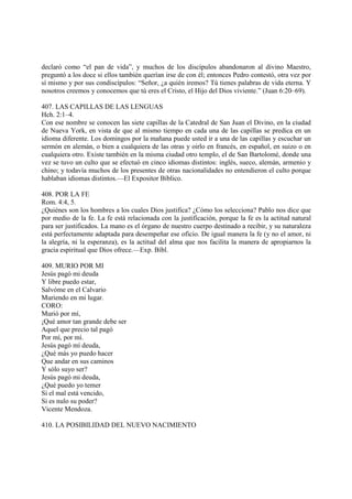 declaró como “el pan de vida”, y muchos de los discípulos abandonaron al divino Maestro,
preguntó a los doce si ellos también querían irse de con él; entonces Pedro contestó, otra vez por
sí mismo y por sus condiscípulos: “Señor, ¿a quién iremos? Tú tienes palabras de vida eterna. Y
nosotros creemos y conocemos que tú eres el Cristo, el Hijo del Dios viviente.” (Juan 6:20–69).

407. LAS CAPILLAS DE LAS LENGUAS
Hch. 2:1–4.
Con ese nombre se conocen las siete capillas de la Catedral de San Juan el Divino, en la ciudad
de Nueva York, en vista de que al mismo tiempo en cada una de las capillas se predica en un
idioma diferente. Los domingos por la mañana puede usted ir a una de las capillas y escuchar un
sermón en alemán, o bien a cualquiera de las otras y oirlo en francés, en español, en suizo o en
cualquiera otro. Existe también en la misma ciudad otro templo, el de San Bartolomé, donde una
vez se tuvo un culto que se efectuó en cinco idiomas distintos: inglés, sueco, alemán, armenio y
chino; y todavía muchos de los presentes de otras nacionalidades no entendieron el culto porque
hablaban idiomas distintos.—El Expositor Bíblico.

408. POR LA FE
Rom. 4:4, 5.
¿Quiénes son los hombres a los cuales Dios justifica? ¿Cómo los selecciona? Pablo nos dice que
por medio de la fe. La fe está relacionada con la justificación, porque la fe es la actitud natural
para ser justificados. La mano es el órgano de nuestro cuerpo destinado a recibir, y su naturaleza
está perfectamente adaptada para desempeñar ese oficio. De igual manera la fe (y no el amor, ni
la alegría, ni la esperanza), es la actitud del alma que nos facilita la manera de apropiarnos la
gracia espiritual que Dios ofrece.—Exp. Bíbl.

409. MURIO POR MI
Jesús pagó mi deuda
Y libre puedo estar,
Salvóme en el Calvario
Muriendo en mi lugar.
CORO:
Murió por mí,
¡Qué amor tan grande debe ser
Aquel que precio tal pagó
Por mí, por mí.
Jesús pagó mí deuda,
¿Qué más yo puedo hacer
Que andar en sus caminos
Y sólo suyo ser?
Jesús pagó mi deuda,
¿Qué puedo yo temer
Si el mal está vencido,
Si es nulo su poder?
Vicente Mendoza.

410. LA POSIBILIDAD DEL NUEVO NACIMIENTO
 
