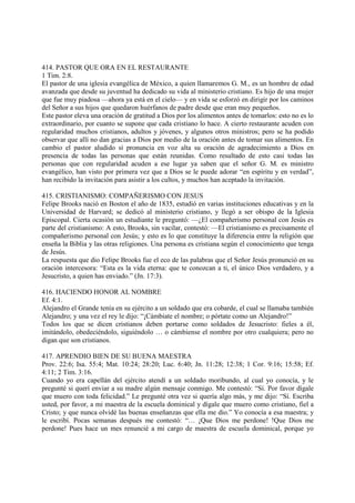 414. PASTOR QUE ORA EN EL RESTAURANTE
1 Tim. 2:8.
El pastor de una iglesia evangélica de México, a quien llamaremos G. M., es un hombre de edad
avanzada que desde su juventud ha dedicado su vida al ministerio cristiano. Es hijo de una mujer
que fue muy piadosa —ahora ya está en el cielo— y en vida se esforzó en dirigir por los caminos
del Señor a sus hijos que quedaron huérfanos de padre desde que eran muy pequeños.
Este pastor eleva una oración de gratitud a Dios por los alimentos antes de tomarlos: esto no es lo
extraordinario, por cuanto se supone que cada cristiano lo hace. A cierto restaurante acuden con
regularidad muchos cristianos, adultos y jóvenes, y algunos otros ministros; pero se ha podido
observar que allí no dan gracias a Dios por medio de la oración antes de tomar sus alimentos. En
cambio el pastor aludido sí pronuncia en voz alta su oración de agradecimiento a Dios en
presencia de todas las personas que están reunidas. Como resultado de esto casi todas las
personas que con regularidad acuden a ese lugar ya saben que el señor G. M. es ministro
evangélico, han visto por primera vez que a Dios se le puede adorar “en espíritu y en verdad”,
han recibido la invitación para asistir a los cultos, y muchos han aceptado la invitación.

415. CRISTIANISMO: COMPAÑERISMO CON JESUS
Felipe Brooks nació en Boston el año de 1835, estudió en varias instituciones educativas y en la
Universidad de Harvard; se dedicó al ministerio cristiano, y llegó a ser obispo de la Iglesia
Episcopal. Cierta ocasión un estudiante le preguntó: —¿El compañerismo personal con Jesús es
parte del cristianismo: A esto, Brooks, sin vacilar, contestó: —El cristianismo es precisamente el
compañerismo personal con Jesús; y esto es lo que constituye la diferencia entre la religión que
enseña la Biblia y las otras religiones. Una persona es cristiana según el conocimiento que tenga
de Jesús.
La respuesta que dio Felipe Brooks fue el eco de las palabras que el Señor Jesús pronunció en su
oración intercesora: “Esta es la vida eterna: que te conozcan a ti, el único Dios verdadero, y a
Jesucristo, a quien has enviado.” (Jn. 17:3).

416. HACIENDO HONOR AL NOMBRE
Ef. 4:1.
Alejandro el Grande tenía en su ejército a un soldado que era cobarde, el cual se llamaba también
Alejandro; y una vez el rey le dijo: “¡Cámbiate el nombre; o pórtate como un Alejandro!”
Todos los que se dicen cristianos deben portarse como soldados de Jesucristo: fieles a él,
imitándolo, obedeciéndolo, siguiéndolo … o cámbiense el nombre por otro cualquiera; pero no
digan que son cristianos.

417. APRENDIO BIEN DE SU BUENA MAESTRA
Prov. 22:6; Isa. 55:4; Mat. 10:24; 28:20; Luc. 6:40; Jn. 11:28; 12:38; 1 Cor. 9:16; 15:58; Ef.
4:11; 2 Tim. 3:16.
Cuando yo era capellán del ejército atendí a un soldado moribundo, al cual yo conocía, y le
pregunté si querí enviar a su madre algún mensaje conmigo. Me contestó: “Sí. Por favor dígale
que muero con toda felicidad.” Le pregunté otra vez si quería algo más, y me dijo: “Sí. Escriba
usted, por favor, a mi maestra de la escuela dominical y dígale que muero como cristiano, fiel a
Cristo; y que nunca olvidé las buenas enseñanzas que ella me dio.” Yo conocía a esa maestra; y
le escribí. Pocas semanas después me contestó: “… ¡Que Dios me perdone! !Que Dios me
perdone! Pues hace un mes renuncié a mi cargo de maestra de escuela dominical, porque yo
 