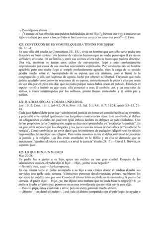 —Pues algunos chinos …
—¿Y nunca les has ofrecido una palabra hablándoles de mi Hijo? ¿Piensas que voy a enviarte tan
lejos a trabajar por amor a los perdidos si los tienes tan cerca y los amas tan poco?—El Faro.

423. CONVERSION DE UN HOMBRE QUE ERA TENIDO POR BUENO
Os. 6:1–4.
En una villa del estado de Connecticut, EE. UU., vivía un hombre que con sólo verlo podía uno
descubrir su buen carácter: era hombre de vida tan hermosa que su madre pensó que él ya era un
verdadero cristiano. En su familia y entre sus vecinos él era todo lo bueno que pudiera desearse.
Una vez, mientras se tenían unos cultos de avivamiento, llegó a estar profundamente
impresionado por causa de sus muchas necesidades espirituales. Por naturaleza era un hombre
apacible; pero una noche llegó al templo profundamente agitado, pues la carga de su pecado
pesaba mucho sobre él. Acompañado de su esposa, que era cristiana, pasó al frente de la
congregación; y allí, con lágrimas de agonía, luchó por obtener su libertad. Creyendo que nada
podría ayudarlo tanto como las oraciones de su esposa, insistentemente le pidió a ella que orara
en voz alta por él; pero ella dijo que no podía porque nunca había orado en público. Entonces el
esposo volvió a insistir en que orara: ella comenzó a orar, él también oró, y las oraciones de
ambos, a veces interrumpidas por los sollozos, pronto fueron contestadas y él sintió paz y
perdón.

424. JUSTICIA SOCIAL Y DEBER UNIVERSAL
Lev. 19:15; Deut. 10:10; Job 8:3; 31:6; Prov. 1:3; Sal. 5:1; 9:8; 11:7; 35:24; Amós 5:6–15, 21–
24.
Cada juez federal debe jurar que “administrará justícia sin tomar en consideración a las personas,
y procederá con rectitud igualmente con los pobres como con los ricos. Este juramento, al definir
las obligaciones oficiales del juez con igual énfasis declara los deberes de cada ciudadano. Uno
de los propósitos de la Constitución, según se dice en el preámbulo, es “establecer la justicia”. Es
un gran error suponer que los abogados y los jueces son los únicos responsables de “establecer la
justicia”. Como también es un error decir que los ministros de cualquier religión son los únicos
responsables de practicar esa religión. Para todos nosotros existe el deber universal de practicar
la justicia y la religión. Las dos están enseñadas en la Biblia y en ella se demanda que se
practiquen: “ajustaré el juicio a cordel, y a nivel la justicia” (Isaías 28:17).—David J. Brewer, ex
supremo juez.

425. LO QUE HIZO UN MEDICO
Mat. 20:28.
Un padre fue a visitar a su hijo, quien era médico en una gran ciudad. Después de las
salutaciones usuales, el padre dijo al hijo: —Hijo, ¿cómo va tu negocio?
—No muy bien, papá —fue la respuesta.
En esa misma tarde el padre acompañó a su hijo a una clínica donde el médico donaba sus
servicios una tarde cada semana. Veinticinco personas desafortunadas, pobres, recibieron los
servicios del médico uno por uno. Cuando el último había recibido un tratamiento y la puerta fue
cerrada, el padre dijo: —Hijo, ¿no me dijiste esta mañana que no anda bien tu negocio? Si yo
pudiera ayudar a veinticinco personas en un mes consideraría que mi vida servía para algo.
—Pues sí, papá, estoy ayudando a otros; pero no estoy ganando mucho dinero.
—¡Dinero! —exclamó el padre—, ¿qué vale el dinero comparado con el privilegio de ayudar a
 