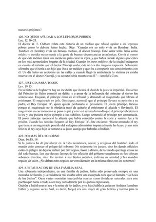 nuestros prójimos?

426. NO QUISO AYUDAR A LOS LEPROSOS POBRES
Luc. 12:16–21.
El doctor W. F. Oldham relata esta historia de un médico que rehusó ayudar a los leprosos
pobres como lo debiera haber hecho. Dice: “Cuando era yo niño vivía en Bombay, India.
También en Bombay vivía un famoso médico, el doctor Naoraji. Este señor tenía fama como
médico y atendía mayormente a la gente de buenas circunstancias económicas. Corría el rumor
de que este médico tenía una medicina para curar la lepra, y que había curado algunos pacientes
en los más acomodados hogares de la ciudad. Cuando los otros médicos de la ciudad indagaron
en cuanto al método que el doctor Naoraji usaba, éste no les dio ninguna respuesta. Solamente
afirmaba que él tenía a un hijo que iba a ser médico y que iba a compartir sus conocimientos con
él. Un día hubo un accidente en las calles y cuando llegó la ambulancia la víctima ya estaba
muerta: era el doctor Naoraji, y su secreto había muerto con él.”—Arnold’s Com.

427. JUSTICIA PARA TODOS
Lev. 19:15.
En la historia de Inglaterra hay un incidente que ilustra el ideal de la justicia imparcial. Un siervo
del Príncipe de Gales cometió un delito, y a pesar de la influencia del príncipe el siervo fue
sentenciado. Enojado, el príncipe entró en el tribunal y demandó al magistrado que librara al
prisionero. El magistrado en jefe, Gascoigne, aconsejó que el príncipe llevara su petición a su
padre, el Rey Enrique IV, quien quizás perdonaría al prisionero. El joven príncipe, furioso
porque el magistrado no le obedecía trató de quitarle el prisionero al alcaide y llevárselo. El
magistrado en ese momento se puso en pie y con voz severa demandó que el príncipe obedeciera
la ley y que pusiera mejor ejemplo a sus súbditos. Luego sentenció al príncipe por contumacia.
El joven príncipe reconoció la afrenta que había cometido contra la corte y sumiso fue a la
prisión. Cuando las noticias llegaron al Rey Enrique IV, éste exclamó: “Bienaventurado el rey
que tiene a un magistrado poseído del valorpara administrar imparcialmente las leyes; y aun más
feliz es el rey cuyo hijo se somete a su justo castigo por haberlas ofendido.”

428. FORMAS DEL SOBORNO
Deut. 16:18, 19.
Si la justicia ha de prevalecer en la vida económica, social, y religiosa del hombre, todo el
mundo debe conocer el peligro del soborno. No solamente los jueces, sino los demás oficiales
están en peligro de dejarse influir por privilegios, favor o dinero, de tal modo que haga cosas no
del todo buenas. Los que desean favores de los oficiales del gobierno usualmente no les ofrecen
sobornos directos, mas, los invitan a sus fiestas sociales, cultivan su amistad y les mandan
regalos de valor. ¿No deben estos regalos ser considerados en la misma clase con los sobornos?

429. RESTAURACION DE UNA FAMILIA REAL
Una soberanía independiente, en una familia de judíos, había sido preservada siempre en una
montaña de Samén, y la residencia real estaba sobre una escarpada roca que se llamaba “La Roca
de los Judíos”. Otras varias montañas inaccesibles servían como fortalezas naturales para este
pueblo que había venido a ser muy considerable por los judíos expulsados.
Gedeón y Judith eran el rey y la reina de los judíos, y su hija Judith (a quien en Amhara llamaban
Esther y algunas veces Saat, es decir, fuego) era una mujer de gran belleza y talento para la
 