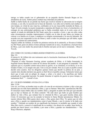 intriga; se había casado con el gobernador de un pequeño distrito llamado Bugna en los
alrededores de Lasta. Ambos países estaban muy infectados de judaísmo.
Judith se había hecho de un partido tan fuerte que resolvió intentar la subversión de la religión
cristiana, y con ella, la sucesión de la línea de Salomón. Los niños de la familia real estaban en
este tiempo, en virtud de una vieja ley, confinados en la casi inaccesible montaña de Damo, en
Tigré. El corto reinado, la muerte inesperada y repentina del finado rey Aizor y la desolación y el
contagio de una enfermedad epidémica que se había extendido tanto en la corte como en la
capital; el estado de debilidad de Del Naad, quien iba a suceder a Aizor, y que era niño; todas
estas circunstancias reunidas impresionaron a Judith con la idea de que ahora era tiempo de
colocar a su familia en el trono y establecer su religión exterminando a la raza de Salomón. De
acuerdo con esto sorprendió la roca de Damo y mató a todos los príncipes que allí había, según
se dice, en número de cuatrocientos.
Algunos nobles de Amhara, al recibir las primeras noticias de la catástrofe, se llevaron al infante
rey Del Naad, quien era ahora el único príncipe restante de su raza, a la poderosa y leal provincia
de Shoa, y por este medio fue preservada la familia real para ser de nuevo restaurada.—Bruce’s
Travels.

430. COMO UN CAUDILLO IRRELIGIOSO FOMENTO LA GUERRA
Mat. 5:9.
El doctor G. M. Gilbert dio este testimonio ante la Asociación Americana de Sicólogos, el 5 de
septiembre de 1954:
“Pregunté al señor Hermann Goering, primer ayudante de Hitler, si él había fomentado la
Segunda Guerra Mundial en contra de los deseos del pueblo. A esta pregunta él respondió: ‘Por
supuesto que sí; el pueblo común nunca desea la guerra, ni en Alemania, ni en Rusia, ni en los
Estados Unidos, ni en ningún otro país. Esto se da por sentado. Pero no es para el pueblo común
decidir estos asuntos. Son los dirigentes quienes tienen que decidir la política de un país, y
cuando éstos deciden declarar una guerra es fácil llevar al pueblo consigo. Solamente tienen que
decir que el país está en peligro de ataque y echar a la cárcel a los pacifistas por haber
perjudicado la seguridad nacional. Se puede fomentar el espíritu de guerra en poco tiempo; es
sumamente fácil.’ ”—Arnold’s Com.

431. UN BUEN NOMBRE AYUDA EN LA VIDA
Mat. 12:30.
Una vez, en China, un hombre trajo su niño a la casa de un misionero cristiano y dijo a éste que
deseaba que ese niño fuera dedicado a Dios, y que se llamara “Moo Dee” (pronúnciese Mú Dí).
El misionero nunca había oído ese nombre chino y preguntó al padre del niño por qué deseaba
que su hijo se llamara así. El chino contestó: “He oído decir que hubo un gran hombre que
dedicó su vida a Dios, que siempre hizo la voluntad de Dios y que ganó muchas almas para
Cristo. El misionero que nos ha contado la historia lo llama Moody (pronúnciese Múdy). En
nuestro idioma Moo (Mú) quiere decir amor, y Dee quiere decir Dios. Yo quiero que mi niño
ame a Dios y guarde sus mandamientos como el gran Moody, y por lo mismo le he dado este
nombre.” Teniendo un nombre de un significado tan hermoso, es probable que cuando el niño
Moo Dee creció y conoció el significado de su nombre y los deseos de su padre, haya hecho lo
posible por hacer honor a su nombre y por amar a Dios y guardar sus mandamientos.— The
King’s Business, adaptado.
 
