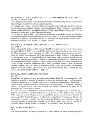 432. SUFRIENDO PORQUE QUIEREN DAR “A CESAR LO QUE ES DE CESAR; YLO
QUE ES DE DIOS, A DIOS”
Cinco dirigentes protestantes chinos fueron denunciados en la China Roja porque se opusieron a
organizar iglesias que fueran auspiciadas por el gobierno.
Un evangelista en el campo misionero danés en Sudán, fue sentenciado a prisión por seis meses,
y se le impuso una multa equivalente a cincuenta dólares por haber “insultado” a un musulmán
cuando aquel predicó sobre las palabras de Jesús: “Nadie viene al Padre, sino por mí.” A la vez
tres pastores sudaneses y un laico fueron encarcelados.
A principios del año de 1957, en los círculos no budistas se tuvo el temor de que Birmania
declarara oficialmente el budismo como religión del estado. El primer ministro consultó este
asunto con su gabinete y descubrió que éste era adverso a esa proyectada declaración; pero el
asunto no se resolvió en esa ocasión.—El Hogar Cristiano.

433. POR QUE UN ESTUDIANTE CHINO CREYO EN EL SEÑOR JESUS
Luc. 20:34–38.
El doctor Jonatán Goforth, en su libro titulado “Por Mi Espíritu”, relata el conmovedor incidente
que sigue: El año de 1900, en la ciudad china de Taiyunfu, fueron fusilados unos misioneros y
sus hijos: cincuenta y nueve personas por todas. Un estudiante chino presenció esa cruel
ejecución, y algún tiempo después refirió el acontecimiento al doctor Goforth, y le dijo a éste que
era sorprendente la paz y la tranquilidad que se manifestaban en los rostros de las víctimas: aun
en el preciso momento de la muerte la sonrisa no había huido de sus labios. El estudiante refirió
que una madre hablaba con ternura a su hijito, a quien llevaba asido de la mano; y cuando a ella
le tocó su turno, se vio su cuerpo rodar por el suelo, y sin haber soltado la mano de su niño.
Instantes después, éste caía sobre su moribunda madre. Ante este recuerdo, el estudiante
preguntó al doctor Goforth: “¿Es extraño, pues, que esa tranquilidad ante la muerte me haya
llevado a creer en la Palabra de Dios?”—Exp. Bíbl.

434. REGLAMENTO OBEDECIDO POR AMOR
Jn. 21:15–19.
Gracia llegó por primera vez a un internado para señoritas, donde iba a permanecer para poder
estudiar en un colegio. Cuando se matriculó le dieron un reglamento por el cual las internas
debían regir su conducta. A Gracia le pareció que el reglamento era irrazonable e inadmisible; y,
delante de unas compañeras internas, con enojo y en alta voz se dijo: “¿Obedecerlo? ¡Como yo
quiera¡” En seguida se fue a su cuarto resuelta a no obedecer algunas de las partes de ese
reglamento que a ella le parecía absurdo.
A la hora de la cena, cuando Gracia entró en el comedor, una amiga de ella la presentó con la
directora del internado. Cuando se separaron de ésta, Gracia exclamó dirigiéndose a su amiga:
“¡Qué mujer tan simpática! ¡Qué sonrisa tan agradable! ¡Sentía yo como que la directora me
atraía hacia ella!” Pasaba el tiempo, y la admiración y el cariño de Gracia para la directora iba
aumentando, y sentía y pensaba que debía agradarla. Entonces, con sumisión, y casi sin
esforzarse cumplía el reglamento; después, ya sin darse cuenta, con gusto lo cumplía por
completo. Había triunfado el amor a la directora y al internado.—Autor desconocido.

435. LA CASA MAS ANTIGUA
Jos. 6.
Han sido descubiertos, en una de las ruinas de la Jericó bíblica, los restos de una casa que se
 