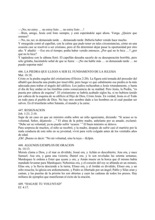 —¡No, no estoy … no estoy listo … no estoy listo …!
—Bien, amigo, Jesús está listo siempre, y está esperándole aquí ahora. Venga. ¿Quiere que
oremos?
—No, no, no; es demasiado tarde … demasiado tarde. Debería haber venido hace mucho.
Y enseguida contó al capellán, con la calma que pudo tener en tales circunstancias, cómo en una
ocasión casi se resolvió a ser cristiano, pero al fin determinó dejar pasar la oportunidad por otro
año. Y añadió: —Ese era el tiempo; podía haber venido entonces. ¿Por qué no lo hice …? ¿por
qué no lo hice?
Y tapándose con la sábana lloró. El capellán deseaba sacarlo de su desesperación horrible, pero
sólo gritaba, haciéndole señal de que se fuera: —¡No me hable más … es demasiado tarde … no
puedo soportar más!

446. LA PIEDRA QUE LLEGO A SER EL FUNDAMENTO DE LA IGLESIA
Mat. 16:18.
Cristo es la piedra angular del cristianismo (Efesios 2:20). La figura está tomada del proceder del
albañil que desecha una piedra por inservible, pero luego ve que cabalmente esa piedra es la más
adecuada para trabar el ángulo del edificio. Los judíos rechazaban a Jesús rotundamente, y hasta
el día de hoy andan en las tinieblas como consecuencia de su maldad. Pero Jesús, la Piedra, “es
puesta por cabeza de esquina”. El cristianismo se habría acabado siglos ha, si no hubiera tenido
por cabeza de la esquina de su edificio al Hijo de Dios, Cristo Jesús. En verdad, Jesús es el Todo
en todo para el pueblo de Dios. No hay otro nombre dado a los hombres en el cual puedan ser
salvos. En él triunfarán sobre Satanás, el mundo y la carne.

447. RESIGNACION
Job. 1:21; 2:10.
Supe de un caso en que un ministro oraba sobre un niño agonizante, diciendo: “Si acaso es tu
voluntad, Señor, déjanoslo …” El alma de la pobre madre, anhelante por su amado, exclamó:
“Debe ser su voluntad; ya no puedo sufrir ‘ocasos.’ ” El buen ministro se detuvo.
Para sorpresa de muchos, el niño se recobró, y la madre, después de sufrir casi el martirio por la
mala conducta de este niño en su juventud, vivió para verlo colgado antes de los veintidós años
de edad.
¡Oh! ¡Bueno es decir: “No mi voluntad, sino la tuya.—Kilpin.

448. ALGUNOS EJEMPLOS DE ORACION
Jn. 14:13.
Moisés clama a Dios, y el mar es dividido; Josué ora, y Achán es descubierto; Ana ora, y nace
Samuel; Asa ora, y gana una victoria; Daniel ora, y le son reveladas las setenta semanas;
Mardoqueo le ordena a Ester que ayune y ore, y Amán muere en la horca que él mismo había
mandado levantar para Mardoqueo; Nehemías ora, y el corazón del rey se ablanda en un minuto;
Elías ora, y la lluvia desciende a la tierra; Eliseo ora, y el Jordán es dividido; Eliseo ora, y un
niño resucita; la iglesia ora ardientemente, y Pedro es libertado por un ángel; Pablo y Silas oran y
cantan, y las puertas de la prisión les son abiertas y caen las cadenas de todos los presos. Hay
millares de ejemplos que manifiestan el éxito de la oración.

449. “HAGASE TU VOLUNTAD”
Ef. 4:17.
 