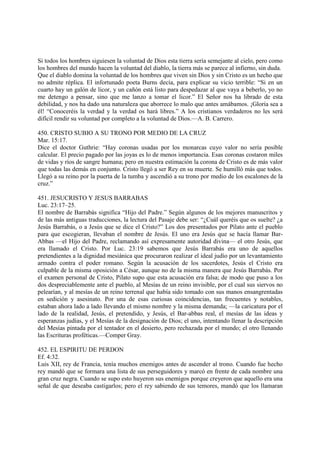 Si todos los hombres siguiesen la voluntad de Dios esta tierra sería semejante al cielo, pero como
los hombres del mundo hacen la voluntad del diablo, la tierra más se parece al infierno, sin duda.
Que el diablo domina la voluntad de los hombres que viven sin Dios y sin Cristo es un hecho que
no admite réplica. El infortunado poeta Burns decía, para explicar su vicio terrible: “Si en un
cuarto hay un galón de licor, y un cañón está listo para despedazar al que vaya a beberlo, yo no
me detengo a pensar, sino que me lanzo a tomar el licor.” El Señor nos ha librado de esta
debilidad, y nos ha dado una naturaleza que aborrece lo malo que antes amábamos. ¡Gloria sea a
él! “Conoceréis la verdad y la verdad os hará libres.” A los cristianos verdaderos no les será
difícil rendir su voluntad por completo a la voluntad de Dios.—A. B. Carrero.

450. CRISTO SUBIO A SU TRONO POR MEDIO DE LA CRUZ
Mar. 15:17.
Dice el doctor Guthrie: “Hay coronas usadas por los monarcas cuyo valor no sería posible
calcular. El precio pagado por las joyas es lo de menos importancia. Esas coronas costaron miles
de vidas y ríos de sangre humana; pero en nuestra estimación la corona de Cristo es de más valor
que todas las demás en conjunto. Cristo llegó a ser Rey en su muerte. Se humilló más que todos.
Llegó a su reino por la puerta de la tumba y ascendió a su trono por medio de los escalones de la
cruz.”

451. JESUCRISTO Y JESUS BARRABAS
Luc. 23:17–25.
El nombre de Barrabás significa “Hijo del Padre.” Según algunos de los mejores manuscritos y
de las más antiguas traducciones, la lectura del Pasaje debe ser: “¿Cuál queréis que os suelte? ¿a
Jesús Barrabás, o a Jesús que se dice el Cristo?” Los dos presentados por Pilato ante el pueblo
para que escogieran, llevaban el nombre de Jesús. El uno era Jesús que se hacía llamar Bar-
Abbas —el Hijo del Padre, reclamando así expresamente autoridad divina— el otro Jesús, que
era llamado el Cristo. Por Luc. 23:19 sabemos que Jesús Barrabás era uno de aquellos
pretendientes a la dignidad mesiánica que procuraron realizar el ideal judío por un levantamiento
armado contra el poder romano. Según la acusación de los sacerdotes, Jesús el Cristo era
culpable de la misma oposición a César, aunque no de la misma manera que Jesús Barrabás. Por
el examen personal de Cristo, Pilato supo que esta acusación era falsa; de modo que puso a los
dos despreciablemente ante el pueblo, al Mesías de un reino invisible, por el cual sus siervos no
pelearían, y al mesías de un reino terrenal que había sido tomado con sus manos ensangrentadas
en sedición y asesinato. Por una de esas curiosas coincidencias, tan frecuentes y notables,
estaban ahora lado a lado llevando el mismo nombre y la misma demanda; —la caricatura por el
lado de la realidad, Jesús, el pretendido, y Jesús, el Bar-abbas real, el mesías de las ideas y
esperanzas judías, y el Mesías de la designación de Dios; el uno, intentando llenar la descripción
del Mesías pintada por el tentador en el desierto, pero rechazada por el mundo; el otro llenando
las Escrituras proféticas.—Comper Gray.

452. EL ESPIRITU DE PERDON
Ef. 4:32.
Luis XII, rey de Francia, tenía muchos enemigos antes de ascender al trono. Cuando fue hecho
rey mandó que se formara una lista de sus perseguidores y marcó en frente de cada nombre una
gran cruz negra. Cuando se supo esto huyeron sus enemigos porque creyeron que aquello era una
señal de que deseaba castigarlos; pero el rey sabiendo de sus temores, mandó que los llamaran
 