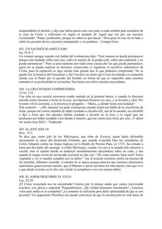 asegurándoles el perdón, y dijo que había puesto una cruz junto a cada nombre para acordarse de
la cruz de Cristo y esforzarse en seguir el ejemplo de Aquel que oró por sus asesinos
exclamando: “Padre, perdónalos, porque no saben lo que hacen.” Dios pone la cruz en un lado o
sobre los pecados de los creyentes arrepentidos y los perdona.—Comper Gray.

453. UN SACRIFICIO ADECUADO
Isa. 53:4–7.
Un romano antiguo cuando oyó hablar del cristianismo dijo: “Este sistema no puede permanecer
porque está fundado sobre una cruz, sobre la muerte de su propio jefe, sobre una catástrofe y no
puede permanecer.” Pero es precisamente por todas estas causas por las que puede permanecer;
quizá no se pueda explicar en términos comerciales ni legalistas el sacrificio substitutivo de
Cristo, pues la expiación es algo mucho más grande que lo que podemos comprender. No se
puede leer la historia del Getsemaní y del Calvario sin sentir que Cristo ha entrado en comunión
íntima con el Padre por el pecado del hombre en forma tal que es imposible para nosotros
entender ni su profundidad ni acrimonia. Nos basta con cubrir nuestras necesidades.

454. LA CRUCIFIXION COMPRENDIDA
2 Cor. 5:21.
Una niña en una escuela misionera estaba sentada en la primera banca; y cuando la directora
narraba cómo clavaron a Jesús en la cruz, las lágrimas llenaron sus ojos, y se levantó y salió. Por
la tarde volvió sonriente, y la directora le preguntó: —María, ¿a dónde fuiste esta mañana?
Ella contestó: —¿Oh, maestra! no pude contenerme cuando usted nos habló de la crucifixión de
Jesús, porque me sentía culpable de haber ayudado a clavarlo allí; salí de la escuela, me arrodillé
y dije a Jesús que mis pecados habían ayudado a clavarlo en la cruz; y le rogué que me
perdonase por haber ayudado a los demás a matarlo, que me sentía muy triste por esto. ¡Y ahora
me siento muy feliz!—Traducido.

455. EL JEFE NOS VE
Prov. 15:3.
Se dice que cierto jefe de los McGregors, una tribu de Escocia, quien había defendido
airosamente la causa del desterrado Estuardo, que cuando avanzaba bajo los estandartes de
Carlos Eduardo contra las tropas inglesas en la batalla de Preston Pans, en 1715, fue echado a
tierra por dos balas del enemigo. La tribu McGregor, cuando vio caer a su amado jefe comenzó a
vacilar, mas el capitán herido se enderezó inmediatamente apoyándose sobre un codo, y aun
cuando la sangre corría de sus heridas exclamó en alta voz: “¡No estoy muerto, hijos míos! Estoy
vigilando a ver si ustedes cumplen con su deber.” Así al avanzar nosotros contra las huestes de
las tinieblas, debemos recordar, si nuestra fe se apoca porque parezca que nuestros adversarios
espirituales ganen terreno nuestro, que el Maestro a quien servimos no está muerto, sino que vive
y que desde su trono en lo alto está viendo si cumplimos o no con nuestro deber.

456. EL AMOR DESCORRE EL VELO
Luc. 24:29.
¡El Cristo resucitado nos ha encontrado! Camina por la misma senda que vamos recorriendo
nosotros, con gloria y majestad. Preguntémonos: ¿De verdad deseamos encontrarlo? ¿Tenemos
valor para andar en su compañía? ¿Lo amamos lo suficiente para darle oportunidad de que se nos
presente? Un argumento filosófico nos puede convencer de que la resurrección no está fuera de
 