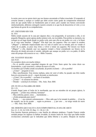 la razón; pero eso no quiere decir que nos hemos encontrado al Señor resucitado. El responde al
corazón amante y aunque es verdad que debe existir cierto grado de comprensión intelectual
antes de que pueda haber un fundamento para el amor; pero cuando nos hemos convencido
intelectualmente, debemos entregarle nuestro corazón si es que ha de descorrerse el velo y si es
que hemos de gozar de su compañerismo.

457. CREYENDO SIN VER
Jn. 10:4.
Había estado ausente de la casa por algunos días y me preguntaba, al acercarme a ella, si mi
pequeña Margarita, quien apenas podía sentarse sola, me recordaba. Para probar su memoria, me
coloqué en un lugar desde donde yo podía verla, pero que ella no me podía ver a mí, y la llamé
en el viejo tono familiar: “¡Mague!” Ella dejó caer sus juguetes. Otra vez repetí su nombre
“¡Mague!” y habiendo inspeccionado una vez más el cuarto con su mirada, pero no viendo el
rostro de su padre, se puso muy triste y volvió a tomar sus juguetes. Por tercera vez llamé
“¡Mague!” y ella, dejando caer sus juguetes rompió a llorar extendiendo sus brazos en la
dirección de donde provenía el sonido, sabiendo que aunque no podía ver a su padre, él debía
estar allí porque ella conocía su voz.—Bible Treasure.

458. YO ESTOY SEGURO
Job 19:25.
Un escéptico decía con mucho énfasis:
—No es posible poseer seguridad ninguna de que Cristo fuese quien fue como dicen sus
historiadores, y que resucitase y subiese de nuevo al cielo.
Un hombre que le había estado escuchando, de pronto exclamó: —¡Sí es posible!
—¿Cómo? —preguntó el otro.
—Muy sencillamente: Esta misma mañana, antes de venir al taller, he pasado una feliz media
hora en conversación con él —siguió diciendo su interlocutor.
—¿Cómo? ¡No es posible! —exclamó el incrédulo.
—¿Cómo? —le corearon los demás.
—Orando —concluyó el cristiano.—Dic. Anéc. Ilust. Bíbl.

459. FE EN LA PALABRA DE DIOS
Fil. 1:21.
Cuando llegué junto al lecho de la moribunda, que era un miembro de mi propia iglesia, le
pregunté: —¿Estáis muy enferma, hermana?
—Muy enferma, pastor, estoy … muriéndome …
—¿Estáis preparada para morir?
—Pastor … —me contestó solemnemente—: Dios sabe que le he tomado la palabra … él me ha
de cumplir, me ha de ayudar … según su promesa … y por esto … no tengo miedo de morir
…—Dic. Anéc. Ilust. Bíbl.

460. HEROINA QUE SALVO A SUS COMPATRIOTAS, JUANA DE ARCO
Est. 4:1–3, 10–16; 9:20–22; Dan. 3:1–30; 6:1–28.
Esta heroína francesa pertenecía a una familia de aldeanos piadosos. Cuando Francia estaba
asolada porque los ingleses la habían invadido, la misma Juana de Arco dijo que había tenido
revelaciones celestiales que le indicaban que debía libertar a su patria. Después de muchas
 