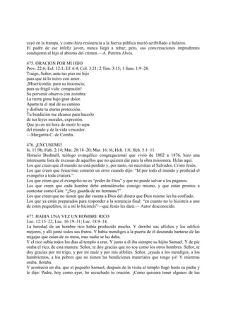 cayó en la trampa, y como hizo resistencia a la fuerza pública murió acribillado a balazos.
El padre de ese infeliz joven, nunca llegó a robar; pero, sus conversaciones imprudentes
condujeron al hijo al abismo del crimen.—A. Pereira Alves.

475. ORACION POR MI HIJO
Prov. 22:6; Ecl. 12:1; Ef. 6:4; Col. 3:21; 2 Tim. 3:15; 1 Sam. 1:9–28.
Traigo, Señor, ante tus pies mi hijo
para que tú lo mires con amor.
¡Misericordia: para su inocencia;
para su frágil vida: compasión!
Su porvenir observo con zozobra:
La tierra gime bajo gran dolor.
Aparta tú el mal de su camino
y disfrute tu eterna protección.
Tu bendición me alcance para hacerlo
de tus leyes morales, expresión.
Que yo en mi hora de morir lo sepa
del mundo y de la vida vencedor.
—Margarita C. de Comba.

476. ¡EXCUSEME!
Is. 11:9b; Hab. 2:14; Mat. 28:18–20; Mar. 16:16; Hch. 1:8; Hch. 5:1–11.
Horacio Bushnell, teólogo evangélico congregacional que vivió de 1802 a 1876, hizo una
interesante lista de excusas de aquellos que no quieren dar para la obra misionera. Helas aquí.
Los que creen que el mundo no está perdido y, por tanto, no necesitan al Salvador, Cristo Jesús.
Los que creen que Jesucristo cometió un error cuando dijo: “Id por todo el mundo y predicad el
evangelio a toda criatura.”
Los que creen que el evangelio no es “poder de Dios” y que no puede salvar a los paganos.
Los que creen que cada hombre debe entendérselas consigo mismo, y que están prontos a
contestar como Caín: “¿Soy guarda de mi hermano?”
Los que creen que no tienen que dar cuenta a Dios del dinero que Dios mismo les ha confiado.
Los que ya están preparados para responder a la sentencia final: “en cuanto no lo hicisteis a uno
de estos pequeñitos, ni a mí lo hicisteis”—que Jesús les dará.— Autor desconocido.

477. HABIA UNA VEZ UN HOMBRE RICO
Luc. 12:15–22; Luc. 16:19–31; Luc. 18:9–14.
La heredad de un hombre rico había producido mucho. Y derribó sus alfolíes y los edificó
mejores, y allí juntó todos sus frutos. Y había mendigos a la puerta de él deseando hartarse de las
migajas que caían de su mesa, mas nadie se las daba.
Y el rico subía todos los días al templo a orar. Y junto a él iba siempre su hijito Samuel. Y de pie
oraba el rico, de esta manera: Señor, te doy gracias que no soy como los otros hombres. Señor, te
doy gracias por mi trigo, y por mi maíz y por mis alfolíes. Señor, ¡ayuda a los mendigos, a los
hambrientos, a los pobres que no tienen las bendiciones materiales que tengo yo! Y mientras
oraba, lloraba.
Y aconteció un día, que el pequeño Samuel, después de la visita al templo llegó hasta su padre y
le dijo: Padre, hoy como ayer, he escuchado tu oración. ¡Cómo quisiera tener algunos de tus
 