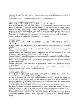 depósitos de trigo! Y el padre le dijo: Todas mis cosas son tuyas. ¿Qué harías con el trigo si lo
tuvieras?
Y respondió el hijo: ¡Yo contestaría tus oraciones!— Alejandro Clifford.

478. SOLDADO QUE ESPERABA UN DIA MAS
Mat. 6:34; Rom. 5:2, 3a; 8:24; 12:12; Col. 1:27; 1 Jn. 3:3; 2 Ped. 3:13, 14.
Una mañana muy fría, en Corea, unos soldados se alinearon cerca de un camión-cocina para
recibir su almuerzo. El corresponsal de un periódico se quedó mirando a un soldado barbón,
cubierto de lodo y muy cansado. Después de un momento de estar mirando al soldado, el
corresponsal le dijo: “Si yo pudiera lograr que Dios le diera a usted lo que más desea, ¿qué le
pediría?” El soldado permaneció en silencio por unos instantes mientras la esperanza renacía en
su corazón, y después respondió lentamente: “Le pediría que me diera el día de mañana.”—
Aquel soldado tenía la esperanza de un día más.—A. H. Stainback.

479. MINORIAS
Sal. 24:8; Rom. 8:31; Rom. 8:37; 1 Cor. 15:57; 2 Cor. 2:14; Ef. 6:12; Fil. 4:13; 2 Tim. 1:7; Heb.
11; 1 Jn. 5:4, 5.
Durante el tiempo que Noé edificaba el arca, se encontraba en una pequeña minoría — pero Noé
triunfó.
Cuando José fue vendido por sus hermanos y llevado a Egipto, se encontraba en una pequeña
minoría — pero José triunfó.
Cuando Gedeón y sus 300 adeptos, con sus cántaros y sus teas encendidas pusieron en fuga a los
madianitas, eran una minoría insignificante — pero triunfaron.
Cuando Elías oró y descendió fuego del cielo y avergonzó a los profetas de Baal, Elías estaba en
una minoría notable — pero triunfó.
Cuando David salió a pelear contra el gigante Goliat, era un pequeño menor al lado del decidido
gigante — pero triunfó.
Cuando Martín Lutero clavó sus 95 tesis en la puerta de la catedral, él era una minoría solitaria
— pero triunfó.
Cuando nuestro Señor Jesucristo fue clavado en la cruz por los soldados romanos, él era una
conspicua minoría —pero triunfó.—Autor desconocido.

480. EL MUNDO ES MIO
Gén. 1:26, 27; Gén. 2:7, 18, 21–23; Job. 10:8–11; Job. 19:25; Sal. 139:13–16; Mat. 6:34; 1 Cor.
3; 1 Cor. 6:13b–20; 1 Cor. 12:15–27; Fil. 4:6; Fil. 4:11.
Iba hoy en el ómnibus y vi a una joven hermosa de cabellos de oro. La envidié, me pareció tan
feliz, y deseé ser tan preciosa como ella. De pronto se levantó de su asiento para bajar. Y
entonces, cuando iba por el pasillo, vi que tenía unos duros aparatos de acero. Era una víctima de
la poliomielitis. Pero al pasar junto a mí, sonrió.
¡Oh, Dios, perdóname que me haya quejado! Tengo útiles mis dos pies. El mundo es mío.
Me detuve a comprar unos dulces. El muchacho que vendía tenía cierto atractivo. Me puse a
conversar con él. Y me dijo: —Qué gusto da conversar con personas como usted. Yo soy ciego.
¡Oh, Dios, perdóname mis quejas! Tengo mis dos ojos. El mundo es mío.
Caminando por la calle vi a un niño de hermosos ojos azules. Miraba a los otros jugar. Parecía
que no sabía qué hacer. Me detuve junto a él y le dije: —¿Por qué no vas a jugar con los otros,
hijito?
 