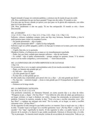 Siguió mirando el juego sin contestar palabras, y entonces me di cuenta de que era sordo.
¡Oh, Dios, perdóname de que me haya quejado! Tengo mis dos oídos. El mundo es mío.
Con pies que me llevan a donde yo quiero, con ojos para ver la gloria del crepúsculo, con oídos
para oir lo que deseo saber.
¡Oh, Dios, perdóname si aún me quejo. Tú me has enriquecido. El mundo es mío.—Autor
desconocido.

481. ¡CUIDADO!
1 Cor. 15:33; 1 Tim. 4:12; 1 Tim. 6:11; 2 Tim. 2:22; 1 Ped. 1:18; 1 Ped. 3:16.
Sofronio, virtuoso ciudadano romano, tenía una hija muy hermosa, llamada Eulalia, y ésta le
pidió permiso para visitar a la mundana Lucina.
—No puedo permitírtelo —dijo el padre.
—¿Me crees demasiado débil? —replicó la hija indignada.
Sofronio cogió un carbón apagado y pidió a su hija que lo tomara en la mano, pero ésta vacilaba
en hacerlo.
—Cógelo, hija mía, no te quemarás.
Obedeció Eulalia, y la blancura de su mano se vio inmediatamente manchada.
—Padre, hay que tener cuidado para manejar carbones —dijo de mal humor.
—Es verdad —dijo el padre solemnemente —porque aunque no queman, tiznan. Y lo mismo
ocurre con las malas compañias y conversaciones. — Autor desconocido.

482. LA CONFIANZA DE UN NIÑO IMPOTENCIA DE SATANAS
1 Ped. 5:8.
Un jovencito fue a ver a su papá y presentándose ante él con mucha serenidad, le dice:
—Papá, ¿es Satanás más grande que yo?
—Sí, hijo mío —dijo el papá.
—¿Es más grande que tú, papá?
—Sí, hijo mío, es más grande que yo.
El niño estaba muy sorprendido; pero pensó otra vez, y dijo: —¿Es más grande que Jesús?
—No, hijo mío —contestó el papá—, Jesús es más grande que él. El pequeñuelo al separarse dijo
sonriendo:
—Entonces no le tengo miedo.

483. LA IMPIEDAD CASTIGADA
Sal. 10:4; 14; 53; Ef. 2:12; 4:18.
Una profesora comunista, en Alemania Oriental, en cierta ocasión dijo a su clase de niños:
“Pónganse en pie, y digan: ‘¡No hay Dios!’ ” Una niñita de ocho años de edad, que pertenecía a
un hogar cristiano, se negó a obedecer esa orden. Aunque fue amenazada, no pronunció tales
palabras. Entonces la maestra, enojada, le dijo: “Vete a tu casa y escribe cincuenta veces ‘¡No
hay Dios!’, y mañana me entregas esta tarea.” Por la noche, en su hogar, se sentó y escribió
cincuenta veces “¡Sí hay Dios!”.
Al día siguiente la niña entregó lo que había escrito a su maestra. Esta se enojó otra vez, y dijo a
la niña: “Cuando vayas a tu hogar vas a escribir quinientas veces ‘¡No hay Dios!’, o algo te va a
suceder.” Ese “algo” significaba la muerte. El día siguiente la niña y su padre fueron a ver al
director de la escuela y le dijeron lo que estaba sucediendo. Entonces el director dijo a la niña:
“No te preocupes. Tu maestra murió anoche víctima de un accidente de motocicleta. Todo eso ya
 