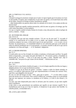490. LA TORTUGA Y EL AGUILA
Stg. 4:6.
Cansada la tortuga de arrastrarse siempre por el suelo, le rogó al águila que la levantase en el aire
lo más posible. El águila, para complacerla, la asió entre sus garras y la levantó hasta más arriba
de las nubes. Entonces la tortuga exclamó, henchida de vanidad:
—¡Qué despreciables me parecen ahora todos los animales de la tierra! ¡Con cuánta envidia me
han de mirar!
Enojada el águila por aquella vanidosa presunción, soltó de entre sus garras a la tortuga, que fue
a dar contra unas peñas y se hizo pedazos.
Los que se engríen cuando la buena fortuna los levanta a muy alta posición, están en peligro de
caerse y matarse.—Esopo.

491. HUYENDO DEL HOGAR
Gén. 28:10–22.
Un pequeño niño que está muy enojado exclama: “¡Ya me voy de esta casa!” Y, sin pedir el
consejo ni la autorización de su padre ni de su madre, que pueden orientarlo sabiamente,
comienza a empacar sus cosas, y toma todo lo que él cree que necesitará … y se va a pie, o en su
bicicleta. Su inexperiencia, y su mentalidad infantil no son suficientes para que se dé cuenta de
todos los difíciles problemas que se le presentarán; y no puede concebir la idea de lo que será la
realidad de vivir fuera del hogar…—A. H. Stainback. Adaptación.

492. LA MEJOR OFRENDA
Sal. 51:17.
Un judío pobre una vez fue al templo sin cordero, ni palomas, ni harina para sacrificar. Se quedó
afuera avergonzado, y oyó cantar esta parte del Salmo 51: “Al corazón contrito y humillado no
despreciarás tú, oh Dios …” Esto es lo que tenía ese judío, y entró. “Bendito seas”, dijo el
venerable rabí, “son pocos los que vienen con tal ofrenda’.—Ilustraciones de Luz.

493. EL CIERVO
Prov. 16:5.
Llegó un ciervo a una fuente cristalina de aguas, y vio en la limpia superficie de ellas sus largas y
delgadas piernas a la vez que sus hermosos cuernos.
“Verdad es lo que de mí dicen las gentes”, exclamó; “¡supero a todos los demás animales en
gracia y en nobleza! ¡Qué graciosa al par que majestuosamente se levantan mis cuernos! Pero,
¡qué feos y qué delgaditos son mis pies!”
En esto vio salir del bosque un león: “¡Pies, ¿para qué os quiero … ?” y en dos saltos se puso
fuera del alcance de su adversario. Pero cuenta la fábula que, acertando a pasar en su precipitada
fuga por una espesura, sus cuernos se enredaron en la maleza, y el león le dio alcance y lo
devoró.
Los pies, que tanto despreciaba poco antes lo salvaron; pero los cuernos, en que tanto orgullo
tenía, le perdieron.
¡Cuán cierto es que generalmente nos perdemos por aquello en que tenemos orgullo! No te
ensoberbezcas por lo que en ti hay de superior, ni desprecies lo que parece más humilde. La
soberbia pierde, y la humildad salva.

494. ¡VAYA, QUE ATEOS!
 
