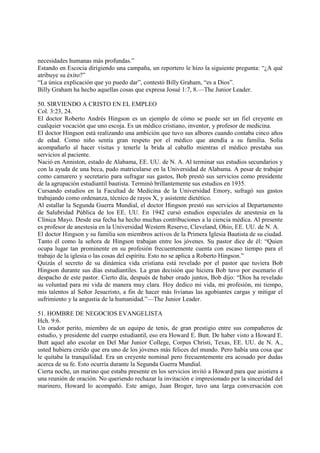 necesidades humanas más profundas.”
Estando en Escocia dirigiendo una campaña, un reportero le hizo la siguiente pregunta: “¿A qué
atribuye su éxito?”
“La única explicación que yo puedo dar”, contestó Billy Graham, “es a Dios”.
Billy Graham ha hecho aquellas cosas que expresa Josué 1:7, 8.—The Junior Leader.

50. SIRVIENDO A CRISTO EN EL EMPLEO
Col. 3:23, 24.
El doctor Roberto Andrés Hingson es un ejemplo de cómo se puede ser un fiel creyente en
cualquier vocación que uno escoja. Es un médico cristiano, inventor, y profesor de medicina.
El doctor Hingson está realizando una ambición que tuvo sus albores cuando contaba cinco años
de edad. Como niño sentía gran respeto por el médico que atendía a su familia. Solía
acompañarlo al hacer visitas y tenerle la brida al caballo mientras el médico prestaba sus
servicios al paciente.
Nació en Anniston, estado de Alabama, EE. UU. de N. A. Al terminar sus estudios secundarios y
con la ayuda de una beca, pudo matricularse en la Universidad de Alabama. A pesar de trabajar
como camarero y secretario para sufragar sus gastos, Bob prestó sus servicios como presidente
de la agrupación estudiantil bautista. Terminó brillantemente sus estudios en 1935.
Cursando estudios en la Facultad de Medicina de la Universidad Emory, sufragó sus gastos
trabajando como ordenanza, técnico de rayos X, y asistente dietético.
Al estallar la Segunda Guerra Mundial, el doctor Hingson prestó sus servicios al Departamento
de Salubridad Pública de los EE. UU. En 1942 cursó estudios especiales de anestesia en la
Clínica Mayo. Desde esa fecha ha hecho muchas contribuciones a la ciencia médica. Al presente
es profesor de anestesia en la Universidad Western Reserve, Cleveland, Ohio, EE. UU. de N. A.
El doctor Hingson y su familia son miembros activos de la Primera Iglesia Bautista de su ciudad.
Tanto él como la señora de Hingson trabajan entre los jóvenes. Su pastor dice de él: “Quien
ocupa lugar tan prominente en su profesión frecuentemente cuenta con escaso tiempo para el
trabajo de la iglesia o las cosas del espíritu. Esto no se aplica a Roberto Hingson.”
Quizás el secreto de su dinámica vida cristiana está revelado por el pastor que tuviera Bob
Hingson durante sus días estudiantiles. La gran decisión que hiciera Bob tuvo por escenario el
despacho de este pastor. Cierto día, después de haber orado juntos, Bob dijo: “Dios ha revelado
su voluntad para mi vida de manera muy clara. Hoy dedico mi vida, mi profesión, mi tiempo,
mis talentos al Señor Jesucristo, a fin de hacer más livianas las agobiantes cargas y mitigar el
sufrimiento y la angustia de la humanidad.”—The Junior Leader.

51. HOMBRE DE NEGOCIOS EVANGELISTA
Hch. 9:6.
Un orador perito, miembro de un equipo de tenis, de gran prestigio entre sus compañeros de
estudio, y presidente del cuerpo estudiantil, eso era Howard E. Butt. De haber visto a Howard E.
Butt aquel año escolar en Del Mar Junior College, Corpus Christi, Texas, EE. UU. de N. A.,
usted hubiera creído que era uno de los jóvenes más felices del mundo. Pero había una cosa que
le quitaba la tranquilidad. Era un creyente nominal pero frecuentemente era acosado por dudas
acerca de su fe. Esto ocurría durante la Segunda Guerra Mundial.
Cierta noche, un marino que estaba presente en los servicios invitó a Howard para que asistiera a
una reunión de oración. No queriendo rechazar la invitación e impresionado por la sinceridad del
marinero, Howard lo acompañó. Este amigo, Juan Broger, tuvo una larga conversación con
 