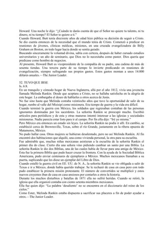 Howard. Una noche le dijo: “¿Cuándo te darás cuenta de que el Señor no quiere tu talento, ni tu
dinero, ni tu tiempo? El Señor te quiere a ti.”
Cuando Howard, Butt tenía diecisiete años de edad hizo pública su decisión de seguir a Cristo.
Se dio cuenta entonces de la necesidad que el mundo tenía de Cristo. Comenzó a predicar en
reuniones de jóvenes, clínicas médicas, misiones, en una cruzada evangelizadora de Billy
Graham en Boston, en todo lugar hacia donde se sentía guiado.
Buscando sinceramente la voluntad divina, sabía con certeza, después de haber cursado estudios
universitarios y un año de seminario, que Dios no lo necesitaba como pastor. Dios quería que
predicase como hombre de negocios.
Al presente, Howard Butt es vicepresidente de la compañía de su padre, una cadena de más de
sesenta tiendas. Una tercera parte de su tiempo lo invierte predicando en reuniones de
evangelización, siempre sufragando sus propios gastos. Estos gastos montan a unos 14.000
dólares anuales.—The Junior Leader.

52. TUVO QUE IRSE
Is. 6:8.
En un tranquilo y cómodo hogar de Nueva Inglaterra, allá por el año 1812, vivía una jovencita
llamada Melinda Rankin. Desde que aceptara a Cristo, no se hallaba satisfecha en la alegría de
este hogar. La embargaba el deseo de hablarles a otros acerca de Jesús.
No fue sino hasta que Melinda contaba veintiocho años que tuvo la oportunidad de salir de su
hogar, rumbo al valle del Misisipí como misionera. Era tiempo de guerra y la vida era difícil.
Cuando terminó la guerra con México, los soldados que regresaban contaban de las personas
ignorantes dominadas por los sacerdotes. La señorita Rankin se preocupó mucho. Escribió
artículos para periódicos y de esta y otras maneras intentó interesar a las iglesias y sociedades
misioneras. Nadie parecía estar listo para ir al campo. Por fin ella dijo: “Iré yo misma.”
Pero México era entonces un estado sin leyes. La señorita Rankin no podía ir allí. En cambio, se
estableció cerca de Brownsville, Texas, sobre el río Grande, justamente en la ribera opuesta de
Matamoros, México.
No pudo hallar casa. Otras mujeres se hubieran desalentado, pero no así Melinda Rankin. Al fin
encontró dos habitaciones que alquiló, una como vivienda personal, la otra para su escuelita.
Fue admirable que, muchas niñas mexicanas asistieran a la escuelita de la señorita Rankin el
primer día do clase. Cierto día una señora vino pidiendo cambiar un santo por una Biblia. La
señorita Rankin le dio dos Biblias, una de las cuales había de llevar para una amiga de México.
Esta fue la primera Biblia que pudo hacer cruzar la frontera. Con la ayuda de la Sociedad Bíblica
Americana, pudo enviar centenares de ejemplares a México. Muchos mexicanos llamaban a su
puerta, suplicando que les diese un ejemplar del Libro de Dios.
Cuando estalló la guerra civil en EE. UU. de N. A., la señorita Rankin se vio obligada a salir de
Texas e ir a México, donde había querido trabajar. Se le rechazó de casa en casa pero con todo
pudo establecer la primera misión protestante. El número de convertidos se multiplicó y estos
nuevos creyentes iban de casa en casa ansiosos por contarles a otros la historia.
Durante los muchos disturbios y batallas de 1871 ella no sufrió heridas. Cuando se retiró, la
iglesia que ella organizó contaba con ciento setenta miembros mexicanos.
Ella fue quien dijo: “La palabra ‘desaliento’ no se encuentra en el diccionario del reino de los
cielos.”
Como Ester, Melinda Rankin estaba dispuesta a sacrificar sus placeres a fin de poder ayudar a
otros.—The Junior Leader.
 