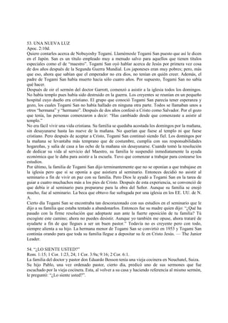 53. UNA NUEVA LUZ
Apoc. 2:10d.
Quiero contarles acerca de Nobuyoshy Togami. Llamémosle Togami San puesto que así le dicen
en el Japón. San es un título empleado muy a menudo salvo para aquellos que tienen títulos
especiales como el de “maestro”. Togami San oyó hablar acerca de Jesús por primera vez cosa
de dos años después de la Segunda Guerra Mundial. Los japoneses eran muy pobres; pero, más
que eso, ahora que sabían que el emperador no era dios, no tenían en quién creer. Además, el
padre de Togami San había muerto hacía sólo cuatro años. Por supuesto, Togami San no sabía
qué hacer.
Después de oir el sermón del doctor Garrott, comenzó a asistir a la iglesia todos los domingos.
No había templo pues había sido destruido en la guerra. Los creyentes se reunían en un pequeño
hospital cuyo dueño era cristiano. El grupo que conoció Togami San parecía tener esperanza y
gozo, los cuales Togami San no había hallado en ninguna otra parte. Todos se llamaban unos a
otros “hermana” y “hermano”. Después de dos años confesó a Cristo como Salvador. Por el gozo
que tenía, las personas comenzaron a decir: “Has cambiado desde que comenzaste a asistir al
templo.”
No era fácil vivir una vida cristiana. Su familia se quedaba acostada los domingos por la mañana,
sin desayunarse hasta las nueve de la mañana. No querían que fuese al templo ni que fuese
cristiano. Pero después de aceptar a Cristo, Togami San continuó siendo fiel. Los domingos por
la mañana se levantaba más temprano que de costumbre, cumplía con sus responsabilidades
hogareñas, y salía de casa a las ocho de la mañana sin desayunarse. Cuando tomó la resolución
de dedicar su vida al servicio del Maestro, su familia le suspendió inmediatamente la ayuda
económica que le daba para asistir a la escuela. Tuvo que comenzar a trabajar para costearse los
estudios.
Por último, la familia de Togami San dijo terminantemente que no se oponían a que trabajase en
la iglesia pero que sí se oponía a que asistiera al seminario. Entonces decidió no asistir al
seminario a fin de vivir en paz con su familia. Pero Dios le ayudó a Togami San en la tarea de
guiar a cuatro muchachos más a los pies de Cristo. Después de esta experiencia, se convenció de
que debía ir al seminario para prepararse para la obra del Señor. Aunque su familia se enojó
mucho, fue al seminario. La beca que obtuvo fue sufragada por una iglesia en los EE. UU. de N.
A.
Cierto día Togami San se encontraba tan descorazonado con sus estudios en el seminario que le
dijo a su familia que estaba tentado a abandonarlos. Entonces fue su madre quien dijo: “¿Qué ha
pasado con la firme resolución que adoptaste aun ante la fuerte oposición de tu familia? Tú
escogiste este camino; ahora no puedes desistir. Aunque yo también me opuse, ahora trataré de
ayudarte a fin de que llegues a ser un buen pastor.” Todavía no es creyente pero con todo,
siempre alienta a su hijo. La hermana menor de Togami San se convirtió en 1953 y Togami San
continúa orando para que toda su familia llegue a depositar su fe en Cristo Jesús. — The Junior
Leader.

54. “¿LO SIENTE USTED?”
Rom. 1:15; 1 Cor. 1:23, 24; 1 Cor. 3:9a; 9:16; 2 Cor. 6:1.
La familia del doctor y pastor don Eduardo Besson tenía una vieja cocinera en Neuchatel, Suiza.
Su hijo Pablo, una vez ordenado pastor, cierto día, predicó uno de sus sermones que fue
escuchado por la vieja cocinera. Esta, al volver a su casa y haciendo referencia al mismo sermón,
le preguntó: “¿Lo siente usted?”.
 