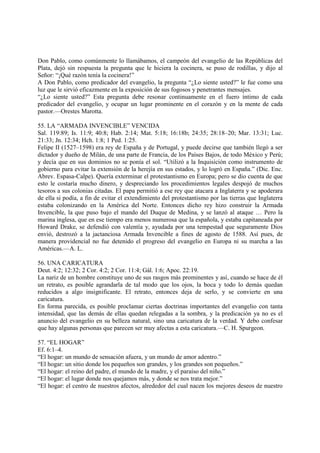 Don Pablo, como comúnmente lo llamábamos, el campeón del evangelio de las Repúblicas del
Plata, dejó sin respuesta la pregunta que le hiciera la cocinera, se puso de rodillas, y dijo al
Señor: “¡Qué razón tenía la cocinera!”
A Don Pablo, como predicador del evangelio, la pregunta “¿Lo siente usted?” le fue como una
luz que le sirvió eficazmente en la exposición de sus fogosos y penetrantes mensajes.
“¿Lo siente usted?” Esta pregunta debe resonar continuamente en el fuero íntimo de cada
predicador del evangelio, y ocupar un lugar prominente en el corazón y en la mente de cada
pastor.—Orestes Marotta.

55. LA “ARMADA INVENCIBLE” VENCIDA
Sal. 119:89; Is. 11:9; 40:8; Hab. 2:14; Mat. 5:18; 16:18b; 24:35; 28:18–20; Mar. 13:31; Luc.
21:33; Jn. 12:34; Hch. 1:8; 1 Ped. 1:25.
Felipe II (1527–1598) era rey de España y de Portugal, y puede decirse que también llegó a ser
dictador y dueño de Milán, de una parte de Francia, de los Países Bajos, de todo México y Perú;
y decía que en sus dominios no se ponía el sol. “Utilizó a la Inquisición como instrumento de
gobierno para evitar la extensión de la herejía en sus estados, y lo logró en España.” (Dic. Enc.
Abrev. Espasa-Calpe). Quería exterminar el protestantismo en Europa; pero se dio cuenta de que
esto le costaría mucho dinero, y despreciando los procedimientos legales despojó de muchos
tesoros a sus colonias citadas. El papa permitió a ese rey que atacara a Inglaterra y se apoderara
de ella si podía, a fin de evitar el extendimiento del protestantismo por las tierras que Inglaterra
estaba colonizando en la América del Norte. Entonces dicho rey hizo construir la Armada
Invencible, la que puso bajo el mando del Duque de Medina, y se lanzó al ataque … Pero la
marina inglesa, que en ese tiempo era menos numerosa que la española, y estaba capitaneada por
Howard Drake, se defendió con valentía y, ayudada por una tempestad que seguramente Dios
envió, destrozó a la jactanciosa Armada Invencible a fines de agosto de 1588. Así pues, de
manera providencial no fue detenido el progreso del evangelio en Europa ni su marcha a las
Américas.—A. L.

56. UNA CARICATURA
Deut. 4:2; 12:32; 2 Cor. 4:2; 2 Cor. 11:4; Gál. 1:6; Apoc. 22:19.
La nariz de un hombre constituye uno de sus rasgos más prominentes y así, cuando se hace de él
un retrato, es posible agrandarla de tal modo que los ojos, la boca y todo lo demás quedan
reducidos a algo insignificante. El retrato, entonces deja de serlo, y se convierte en una
caricatura.
En forma parecida, es posible proclamar ciertas doctrinas importantes del evangelio con tanta
intensidad, que las demás de ellas quedan relegadas a la sombra, y la predicación ya no es el
anuncio del evangelio en su belleza natural, sino una caricatura de la verdad. Y debo confesar
que hay algunas personas que parecen ser muy afectas a esta caricatura.—C. H. Spurgeon.

57. “EL HOGAR”
Ef. 6:1–4.
“El hogar: un mundo de sensación afuera, y un mundo de amor adentro.”
“El hogar: un sitio donde los pequeños son grandes, y los grandes son pequeños.”
“El hogar: el reino del padre, el mundo de la madre, y el paraíso del niño.”
“El hogar: el lugar donde nos quejamos más, y donde se nos trata mejor.”
“El hogar: el centro de nuestros afectos, alrededor del cual nacen los mejores deseos de nuestro
 