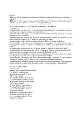 corazón.”
“El hogar: el lugar donde nuestro estómago recibe tres comidas al día, y nuestro corazón amor y
estímulo.”
“El hogar: el único lugar en la tierra donde las falias y las flaquezas de la humanidad quedan
cubiertas bajo el dulce manto del amor.”—Mensajero Pentecostal.

58. BIENAVENTURANZAS DE LOS MATRIMONIOS CRISTIANOS
1 Ped. 3:1–7.
Bienaventurados son el esposo y la esposa que continúan afectuosos, considerados y amantes
después que las campanas nupciales han dejado de sonar.
Bienaventurados son el esposo y la esposa que son tan condescendientes y corteses el uno con el
otro como son con sus amigos.
Bienaventurados son aquellos que tienen un sentido de humor, porque este atributo será un
medio disponible para absorber el impacto de los embates de la vida.
Bienaventurados son los matrimonios que se abstienen del uso de bebidas alcohólicas.
Bienaventurados son los que aman a su cónyuge más que a ninguna otra persona en el mundo y
que alegremente cumplen su promesa matrimonial de fidelidad y de ayuda mutua por ambas
partes.
Bienaventurados son los que llegan a ser padres, porque los hijos son la herencia del Señor.
Bienaventurados son aquellos que dan gracias a Dios por el alimento antes de participar de él y
que separan algún tiempo cada día para la lectura de la Biblia y la oración.
Bienaventurados son aquellos cónyuges que nunca se hablan uno al otro en voz alta y que hacen
de su hogar un sitio donde nunca se oye una palabra desalentadora.
Bienaventurados son el esposo y la esposa que fielmente asisten a los cultos de adoración de la
iglesia y que trabajan juntos en la iglesia para el extendimiento del Reino de Cristo.
Bienaventurada es la pareja que tiene una comprensión completa de los asuntos financieros y que
delinea un plan de sociedad con el dinero que recibe.—Heraldo Cristiano—Habana, Cuba.

59. HOGAR CRISTIANO
Luc. 10:38–42.
Donde el ruego al Señor se hace frecuente
Y la Biblia es leída reverente;
Do las obras expresan fe viviente,
¡Allí existe el hogar!
Do los padres, los hijos, los hermanos
En estrecha amistad unen sus manos;
Do no existen querellas ni odios vanos,
¡Allí es puro el hogar!
Do la luz del amor brilla piadosa,
Donde esplende la Biblia luminosa,
Y la oscura maldad huye medrosa,
¡Es glorioso el hogar!
Do nunca se escuchan voces crueles,
Ni destilan los odios negras hieles,
Pero oyen de amor, cánticos fieles,
¡Es glorioso el hogar!
 
