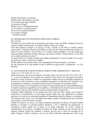 Donde reinan la paz y la armonía,
Donde no hay más tinieblas, sino día;
Y se escucha una alegre melodía,
¡Es precioso el hogar!
Donde Cristo es el huésped amoroso
Y se escucha su voz plena de gozo;
Do no viste el orgullo desdeñoso
¡Es cristiano el hogar!
—Heraldo Cristiano.

60. ESPOSOS QUE SE CONVIERTEN POR LEER LA BIBLIA
Sal. 119:109.
Oí hablar en cierta ocasión de un matrimonio que llegó a tener una Biblia. Ninguno de los dos
esposos la había conocido antes. El marido empezó a leerla en su hogar.
Unos días después se dirigió a su esposa y le dijo: “Amada, si este libro es verdad, estamos
equivocados”. Continuó la lectura de la Biblia y al cabo de unos días más habló nuevamente a su
esposa en estos términos: “Si este libro es la verdad, estamos perdidos.” Con más avidez que
nunca prosiguió estudiando el libro hasta que, una noche, exclamó: “Amada esposa, si este libro
es la verdad, ¡podemos ser salvos!”
El mismo libro que le había revelado que estaban condenados le reveló el medio de ser salvos
por Jesucristo. Esta es la gloria de la Biblia.
Confíe usted en Cristo ahora mismo, sólo y plenamente en él para siempre, y será salvo.
No hay situación de la vida humana en que la Biblia no traiga fuerza y consolación.—La Voz
Bautista.

61. LUCIO QUINCIO CINCINATO BUEN AGRICULTOR, GOBERNANTE Y MILITAR
1 Sam. 9:1–5, 20; 10:2b, 14; 11:1–13.
Puede decirse que esto era Lucio Quincio Cincinato, quien vivió por los años 519 a 439 a. de J.
C., y era un rico patricio. Por un delito que cometió su hijo Caeso, tuvo que pagar una multa y
quedó en la ruina. Entonces se dedicó a la agricultura: trabajo que fue su principal ocupación en
el resto de su vida. En Roma se tenía un problema legislativo: se discutía la ley Terentilia Arsa,
sostenida por los tribunos; y los patricios hicieron que a Cincinato se le nombrara cónsul.
El cónsul romano era un magistrado que durante un año sobrellevaba las responsabilidades que
le imponía la primera magistratura de la república, y disfrutaba de los derechos que eran propios
de ese puesto. Dos cónsules actuaban al mismo tiempo durante el mismo año.
Cincinato estaba trabajando en sus campos que tenía cerca del Tíber cuando unos lictores le
notificaron el nombramiento, el cual aceptó aunque sintió tener que abandonar sus trabajos
agrícolas. En el año de su consulado restableció la tranquilidad entre los tribunos y los plebeyos.
Al terminar el año volvió a sus actividades del campo, aunque el Senado quería que continuara
como cónsul, lo cual Cincínato no aceptó.
Cuando los volscos, los ecuos y los aqueos intentaron apoderarse de Roma, el Senado nombró
dictador a Cincinato, le concedió poderes absolutos, y fue a notificarle tal designación: lo
encontraron cuando estaba con la mano en el arado cultivando sus tierras. Aceptó el
nombramiento, fue a Roma y el pueblo lo recibió con júbilo. Después se puso al frente de las
legiones romanas, dirigió los combates, y derrotó, uno por uno, a todos los enemigos de su
patria. Regresó a Roma victorioso, con un rico botín, habiendo asegurado para ella la paz
 