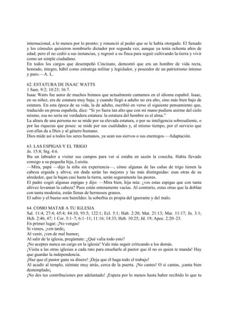 internacional, a lo menos por lo pronto; y renunció al poder que se le había otorgado. El Senado
y los cónsules quisieron nombrarlo dictador por segunda vez, aunque ya tenía ochenta años de
edad; pero él no cedió a sus instancias, y regresó a su finca para seguir cultivando la tierra y vivir
como un simple ciudadano.
En todos los cargos que desempeñó Cincinato, demostró que era un hombre de vida recta,
honrado, íntegro, hábil como estratega militar y legislador, y poseedor de un patriotismo intenso
y puro.—A. L.

62. ESTATURA DE ISAAC WATTS
1 Sam. 9:2; 10:23; 16:7.
Isaac Watts fue autor de muchos himnos que actualmente cantamos en el idioma español. Isaac,
en su niñez, era de estatura muy baja; y cuando llegó a adulto no era alto, sino más bien bajo de
estatura. En esta época de su vida, la de adulto, escribió en verso el siguiente pensamiento que,
traducido en prosa española, dice: “Si yo fuera tan alto que con mi mano pudiera asirme del cielo
mismo, esa no sería mi verdadera estatura: la estatura del hombre es el alma.”
La altura de una persona no se mide por su elevada estatura, o por su inteligencia sobresaliente, o
por las riquezas que posee: se mide por sus cualidades y, al mismo tiempo, por el servicio que
con ellas da a Dios y al género humano.
Dios mide así a todos los seres humanos, ya sean sus siervos o sus enemigos.—Adaptación.

63. LAS ESPIGAS Y EL TRIGO
Jn. 15:8; Stg. 4:6.
Iba un labrador a visitar sus campos para ver si estaba en sazón la cosecha. Había llevado
consigo a su pequeña hija, Luisita.
—Mira, papá —dijo la niña sin experiencia—, cómo algunas de las cañas de trigo tienen la
cabeza erguida y altiva; sin duda serán las mejores y las más distinguidas: esas otras de su
alrededor, que la bajan casi hasta la tierra, serán seguramente las peores.
El padre cogió algunas espigas y dijo: —Mira bien, hija mía: ¿ves estas espigas que con tanta
altivez levantan la cabeza? Pues están enteramente vacías. Al contrario, estas otras que la doblan
con tanta modestia, están llenas de hermosos granos.
El sabio y el bueno son humildes: la soberbia es propia del ignorante y del malo.

64. COMO MATAR A TU IGLESIA
Sal. 11:4; 27:4; 65:4; 84:10; 93:5; 122:1; Ecl. 5:1; Hab. 2:20; Mat. 21:13; Mar. 11:17; Jn. 3:1;
Hch. 2:46, 47; 1 Cor. 5:1–7; 6:1–11; 11:16; 14:33; Heb. 10:25; Jd. 19; Apoc. 2:20–23.
En primer lugar; ¡No vengas!
Si vienes, ¡ven tarde¡
Al venir, ¡ven de mal humor¡
Al salir de la iglesia, pregúntate: ¿Qué valía todo esto?
¡No aceptes nunca un cargo en la iglesia! Vale más seguir criticando a los demás.
¡Visita a las otras iglesias a cada rato para enseñarle al pastor que él no es quien te manda! Hay
que guardar la independencia.
¡Haz que el pastor gane su dinero! ¡Deja que él haga todo el trabajo!
Al acudir al templo, siéntate muy atrás, cerca de la puerta. ¡No cantes! O si cantas, ¡canta bien
destemplado¡
¡No des tus contribuciones por adelantado! ¡Espera por lo menos hasta haber recibido lo que tu
 