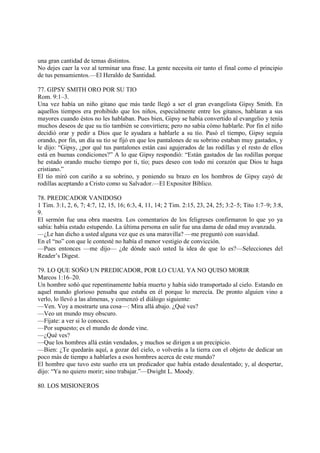 una gran cantidad de temas distintos.
No dejes caer la voz al terminar una frase. La gente necesita oir tanto el final como el principio
de tus pensamientos.—El Heraldo de Santidad.

77. GIPSY SMITH ORO POR SU TIO
Rom. 9:1–3.
Una vez había un niño gitano que más tarde llegó a ser el gran evangelista Gipsy Smith. En
aquellos tiempos era prohibido que los niños, especialmente entre los gitanos, hablaran a sus
mayores cuando éstos no les hablaban. Pues bien, Gipsy se había convertido al evangelio y tenía
muchos deseos de que su tío también se convirtiera; pero no sabía cómo hablarle. Por fin el niño
decidió orar y pedir a Dios que le ayudara a hablarle a su tío. Pasó el tiempo, Gipsy seguía
orando, por fin, un día su tío se fijó en que los pantalones de su sobrino estaban muy gastados, y
le dijo: “Gipsy, ¿por qué tus pantalones están casi agujerados de las rodillas y el resto de ellos
está en buenas condiciones?” A lo que Gipsy respondió: “Están gastados de las rodillas porque
he estado orando mucho tiempo por ti, tío; pues deseo con todo mi corazón que Dios te haga
cristiano.”
El tío miró con cariño a su sobrino, y poniendo su brazo en los hombros de Gipsy cayó de
rodillas aceptando a Cristo como su Salvador.—El Expositor Bíblico.

78. PREDICADOR VANIDOSO
1 Tim. 3:1, 2, 6, 7; 4:7, 12, 15, 16; 6:3, 4, 11, 14; 2 Tim. 2:15, 23, 24, 25; 3:2–5; Tito 1:7–9; 3:8,
9.
El sermón fue una obra maestra. Los comentarios de los feligreses confirmaron lo que yo ya
sabía: había estado estupendo. La última persona en salir fue una dama de edad muy avanzada.
—¿Le han dicho a usted alguna vez que es una maravilla? —me preguntó con suavidad.
En el “no” con que le contesté no había el menor vestigio de convicción.
—Pues entonces —me dijo— ¿de dónde sacó usted la idea de que lo es?—Selecciones del
Reader’s Digest.

79. LO QUE SOÑO UN PREDICADOR, POR LO CUAL YA NO QUISO MORIR
Marcos 1:16–20.
Un hombre soñó que repentinamente había muerto y había sido transportado al cielo. Estando en
aquel mundo glorioso pensaba que estaba en él porque lo merecía. De pronto alguien vino a
verlo, lo llevó a las almenas, y comenzó el diálogo siguiente:
—Ven. Voy a mostrarte una cosa—: Mira allá abajo. ¿Qué ves?
—Veo un mundo muy obscuro.
—Fíjate: a ver si lo conoces.
—Por supuesto; es el mundo de donde vine.
—¿Qué ves?
—Que los hombres allá están vendados, y muchos se dirigen a un precipicio.
—Bien: ¿Te quedarás aquí, a gozar del cielo, o volverás a la tierra con el objeto de dedicar un
poco más de tiempo a hablarles a esos hombres acerca de este mundo?
El hombre que tuvo este sueño era un predicador que había estado desalentado; y, al despertar,
dijo: “Ya no quiero morir; sino trabajar.”—Dwight L. Moody.

80. LOS MISIONEROS
 