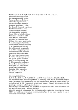 Mat. 9:37; 13:3; 28:18–20; Mar. 16; Rom. 11:13; 2 Tim. 2:15; 4:5; Apoc. 2:10.
Procedentes del Norte llegaron
Los hermanos en noble misión,
Ya que un día su ser dedicaron
Al maestro de gran corazón.
De Jesús el ejemplo siguiendo
Hoy están con presteza y valor;
Por el mundo el mensaje exponiendo
Marcharán imitando su amor.
Adalides del Dios Soberano:
Sin cesar trabajad, combatid,
Que es deber del soldado cristiano
Mantenerse constante en la lid.
De la Biblia su santa doctrina
Predicad con ferviente oración,
El Buen Dios vuestra senda ilumina
Y os dará su especial bendición.
Ya los campos se muestran dorados
Y las mieses maduras también;
Los trabajos serán compensados
A los fieles que esperan y creen.
Un hermoso recuerdo tendremos
De constancia y feliz devoción,
Por vosotros con gozo oraremos
Y de Dios obtendréis protección.
Las iglesias querrán recordaros
En la lucha tenaz contra el mal,
Y el Señor ya sabrá confirmaros
Para el Reino Glorioso, Eternal.
Mensajeros del Cristo sublime,
Portadores de luz y verdad,
Exaltad al Señor que redime,
Por el tiempo y la eternidad.
Teodoro E. Quiros V.

81. OBRA MISIONERA
Is. 55:11; Ecl. 11:1; Mat. 24:35; 28:18–20; Mar. 13:31; Luc. 21:33; Hch. 1:8; 1 Ped. 1:25a.
Un misionero moravo, llamado Jorge Smith, se embarcó y fue al Africa. Poco tiempo después
había conquistado a un pecador para Cristo: una humilde mujer. No mucho tiempo después fue
obligado a salir de allí. Pasados unos meses, moría orando a Dios por los pobres negros. Le
parecía que su empresa había llegado al fracaso.
Pero un grupo de hombres llegó más tarde hasta el lugar donde él había orado: encontraron allí
una Biblia, y luego, cerca, a la mujer convertida.
Cien años después de empezada esa obra cristiana en Africa, esa empresa misionera tiene más de
12.000 convertidos, como resultado, o como grande efecto de una causa pequeña, si ésta es
considerada humanamente.—El Faro.
 