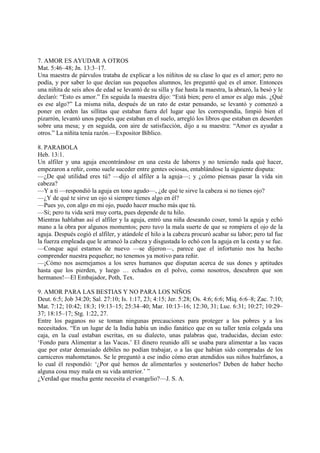7. AMOR ES AYUDAR A OTROS
Mat. 5:46–48; Jn. 13:3–17.
Una maestra de párvulos trataba de explicar a los niñitos de su clase lo que es el amor; pero no
podía, y por saber lo que decían sus pequeños alumnos, les preguntó qué es el amor. Entonces
una niñita de seis años de edad se levantó de su silla y fue hasta la maestra, la abrazó, la besó y le
declaró: “Esto es amor.” En seguida la maestra dijo: “Está bien; pero el amor es algo más. ¿Qué
es ese algo?” La misma niña, después de un rato de estar pensando, se levantó y comenzó a
poner en orden las sillitas que estaban fuera del lugar que les correspondía, limpió bien el
pizarrón, levantó unos papeles que estaban en el suelo, arregló los libros que estaban en desorden
sobre una mesa; y en seguida, con aire de satisfacción, dijo a su maestra: “Amor es ayudar a
otros.” La niñita tenía razón.—Expositor Bíblico.

8. PARABOLA
Heb. 13:1.
Un alfiler y una aguja encontrándose en una cesta de labores y no teniendo nada qué hacer,
empezaron a reñir, como suele suceder entre gentes ociosas, entablándose la siguiente disputa:
—¿De qué utilidad eres tú? —dijo el alfiler a la aguja—; y ¿cómo piensas pasar la vida sin
cabeza?
—Y a ti —respondió la aguja en tono agudo—, ¿de qué te sirve la cabeza si no tienes ojo?
—¿Y de qué te sirve un ojo si siempre tienes algo en él?
—Pues yo, con algo en mi ojo, puedo hacer mucho más que tú.
—Sí; pero tu vida será muy corta, pues depende de tu hilo.
Mientras hablaban así el alfiler y la aguja, entró una niña deseando coser, tomó la aguja y echó
mano a la obra por algunos momentos; pero tuvo la mala suerte de que se rompiera el ojo de la
aguja. Después cogió el alfiler, y atándole el hilo a la cabeza procuró acabar su labor; pero tal fue
la fuerza empleada que le arrancó la cabeza y disgustada lo echó con la aguja en la cesta y se fue.
—Conque aquí estamos de nuevo —se dijeron—, parece que el infortunio nos ha hecho
comprender nuestra pequeñez; no tenemos ya motivo para reñir.
—¡Cómo nos asemejamos a los seres humanos que disputan acerca de sus dones y aptitudes
hasta que los pierden, y luego … echados en el polvo, como nosotros, descubren que son
hermanos!—El Embajador, Poth, Tex.

9. AMOR PARA LAS BESTIAS Y NO PARA LOS NIÑOS
Deut. 6:5; Job 34:20; Sal. 27:10; Is. 1:17, 23; 4:15; Jer. 5:28; Os. 4:6; 6:6; Miq. 6:6–8; Zac. 7:10;
Mat. 7:12; 10:42; 18:3; 19:13–15; 25:34–40; Mar. 10:13–16; 12:30, 31; Luc. 6:31; 10:27; 10:29–
37; 18:15–17; Stg. 1:22, 27.
Entre los paganos no se toman ningunas precauciones para proteger a los pobres y a los
necesitados. “En un lugar de la India había un indio fanático que en su taller tenía colgada una
caja, en la cual estaban escritas, en su dialecto, unas palabras que, traducidas, decían esto:
‘Fondo para Alimentar a las Vacas.’ El dinero reunido allí se usaba para alimentar a las vacas
que por estar demasiado débiles no podían trabajar, o a las que habían sido compradas de los
carniceros mahometanos. Se le preguntó a ese indio cómo eran atendidos sus niños huérfanos, a
lo cual él respondió: ‘¿Por qué hemos de alimentarlos y sostenerlos? Deben de haber hecho
alguna cosa muy mala en su vida anterior.’ ”
¿Verdad que mucha gente necesita el evangelio?—J. S. A.
 