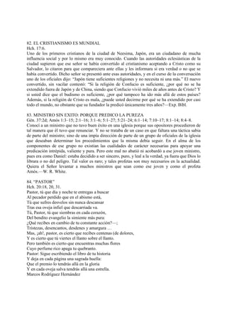 82. EL CRISTIANISMO ES MUNDIAL
Hch. 17:6.
Uno de los primeros cristianos de la ciudad de Neesima, Japón, era un ciudadano de mucha
influencia social y por lo mismo era muy conocido. Cuando las autoridades eclesiásticas de la
ciudad supieron que ese señor se había convertido al cristianismo aceptando a Cristo como su
Salvador, lo citaron para que compareciera ante ellas y les informara si era verdad o no que se
había convertido. Dicho señor se presentó ante esas autoridades, y en el curso de la conversación
uno de los oficiales dijo: “Japón tiene suficientes religiones y no necesita ni una más.” El nuevo
convertido, sin vacilar contestó: “Si la religión de Confucio es suficiente, ¿por qué no se ha
extendido fuera de Japón y de China, siendo que Confucio vivió miles de años antes de Cristo? Y
si usted dice que el budismo es suficiente, ¿por qué tampoco ha ido más allá de estos países?
Además, si la religión de Cristo es mala, ¿puede usted decirme por qué se ha extendido por casi
todo el mundo, no obstante que su fundador la predicó únicamente tres años?—Exp. Bíbl.

83. MINISTRO SIN EXITO: PORQUE PREDICO LA PUREZA
Gén. 37:2d; Amós 1:3–15; 2:1–16; 3:1–6; 5:1–27; 5:21–24; 6:1–14; 7:10–17; 8:1–14; 8:4–8.
Conocí a un ministro que no tuvo buen éxito en una iglesia porque sus opositores procedieron de
tal manera que él tuvo que renunciar. Y no se trataba de un caso en que faltara una táctica sabia
de parte del ministro; sino de una impía dirección de parte de un grupo de oficiales de la iglesia
que deseaban determinar los procedimientos que la misma debía seguir. En el alma de los
componentes de ese grupo no existían las cualidades de carácter necesarias para apoyar una
predicación intrépida, valiente y pura. Pero este mal no abatió ni acobardó a ese joven ministro,
pues era como Daniel: estaba decidido a ser sincero, puro, y leal a la verdad, ya fuera que Dios lo
librara o no del peligro. Tal valor es raro; y tales profetas son muy necesarios en la actualidad.
Quiera el Señor levantar a muchos ministros que sean como ese joven y como el profeta
Amós.—W. R. White.

84. “PASTOR”
Hch. 20:18, 20, 31.
Pastor, tú que día y noche te entregas a buscar
Al pecador perdido que en el abismo está,
Tú que sufres desvelos sin nunca descansar
Tras esa oveja infiel que descarriada va.
Tú, Pastor, tú que siembras en cada corazón,
Del bendito evangelio la simiente más pura:
¿Qué recibes en cambio de tu constante acción?—;
Tristezas, desencantos, desdenes y amargura …
Mas, ¡ah!, pastor, es cierto que recibes centenas (de dolores,
Y es cierto que tú viertes el llanto sobre el llanto.
Pero también es cierto que encuentras muchas flores
Cuyo perfume rico apaga tu quebranto.
Pastor: Sigue escribiendo el libro de tu historia
Y deja en cada página una sagrada huella:
Que el premio lo tendrás allá en la gloria
Y en cada oveja salva tendrás allá una estrella.
Marcos Rodríguez Hernández
 