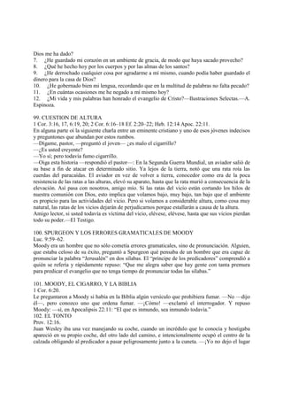 Dios me ha dado?
7. ¿He guardado mi corazón en un ambiente de gracia, de modo que haya sacado provecho?
8. ¿Qué he hecho hoy por los cuerpos y por las almas de los santos?
9. ¿He derrochado cualquier cosa por agradarme a mí mismo, cuando podía haber guardado el
dinero para la casa de Dios?
10. ¿He gobernado bien mi lengua, recordando que en la multitud de palabras no falta pecado?
11. ¿En cuántas ocasiones me he negado a mí mismo hoy?
12. ¿Mi vida y mis palabras han honrado el evangelio de Cristo?—Ilustraciones Selectas.—A.
Espinoza.

99. CUESTION DE ALTURA
1 Cor. 3:16, 17, 6:19, 20; 2 Cor. 6:16–18 Ef. 2:20–22; Heb. 12:14 Apoc. 22:11.
En alguna parte oí la siguiente charla entre un eminente cristiano y uno de esos jóvenes indecisos
y preguntones que abundan por estos rumbos.
—Dígame, pastor, —preguntó el joven— ¿es malo el cigarrillo?
—¿Es usted creyente?
—Yo sí; pero todavía fumo cigarrillo.
—Oiga esta historia —respondió el pastor—: En la Segunda Guerra Mundial, un aviador salió de
su base a fin de atacar en determinado sitio. Ya lejos de la tierra, notó que una rata roía las
cuerdas del paracaídas. El aviador en vez de volver a tierra, conocedor como era de la poca
resistencia de las ratas a las alturas, elevó su aparato, hasta que la rata murió a consecuencia de la
elevación. Así pasa con nosotros, amigo mío. Si las ratas del vicio están cortando los hilos de
nuestra comunión con Dios, esto implica que volamos bajo, muy bajo, tan bajo que el ambiente
es propicio para las actividades del vicio. Pero si volamos a considerable altura, como cosa muy
natural, las ratas de los vicios dejarán de perjudicarnos porque estallarán a causa de la altura.
Amigo lector, si usted todavía es víctima del vicio, elévese, elévese, hasta que sus vicios pierdan
todo su poder.—El Testigo.

100. SPURGEON Y LOS ERRORES GRAMATICALES DE MOODY
Luc. 9:59–62.
Moody era un hombre que no sólo cometía errores gramaticales, sino de pronunciación. Alguien,
que estaba celoso de su éxito, preguntó a Spurgeon qué pensaba de un hombre que era capaz de
pronunciar la palabra “Jerusalén” en dos sílabas. El “príncipe de los predicadores” comprendió a
quién se refería y rápidamente repuso: “Que me alegra saber que hay gente con tanta premura
para predicar el evangelio que no tenga tiempo de pronunciar todas las sílabas.”

101. MOODY, EL CIGARRO, Y LA BIBLIA
1 Cor. 6:20.
Le preguntaron a Moody si había en la Biblia algún versículo que prohibiera fumar. —No —dijo
él—, pero conozco uno que ordena fumar. —¡Cómo! —exclamó el interrogador. Y repuso
Moody: —sí, en Apocalipsis 22:11: “El que es inmundo, sea inmundo todavía.”
102. EL TONTO
Prov. 12:16.
Juan Wesley iba una vez manejando su coche, cuando un incrédulo que lo conocía y hostigaba
apareció en su propio coche, del otro lado del camino, e intencionalmente ocupó el centro de la
calzada obligando al predicador a pasar peligrosamente junto a la cuneta. —¡Yo no dejo el lugar
 