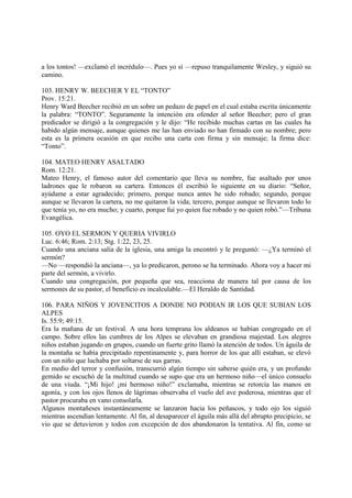 a los tontos! —exclamó el incrédulo—. Pues yo sí —repuso tranquilamente Wesley, y siguió su
camino.

103. HENRY W. BEECHER Y EL “TONTO”
Prov. 15:21.
Henry Ward Beecher recibió en un sobre un pedazo de papel en el cual estaba escrita únicamente
la palabra: “TONTO”. Seguramente la intención era ofender al señor Beecher; pero el gran
predicador se dirigió a la congregación y le dijo: “He recibido muchas cartas en las cuales ha
habido algún mensaje, aunque quienes me las han enviado no han firmado con su nombre; pero
esta es la primera ocasión en que recibo una carta con firma y sin mensaje; la firma dice:
“Tonto”.

104. MATEO HENRY ASALTADO
Rom. 12:21.
Mateo Henry, el famoso autor del comentario que lleva su nombre, fue asaltado por unos
ladrones que le robaron su cartera. Entonces él escribió lo siguiente en su diario: “Señor,
ayúdame a estar agradecido; primero, porque nunca antes he sido robado; segundo, porque
aunque se llevaron la cartera, no me quitaron la vida; tercero, porque aunque se llevaron todo lo
que tenía yo, no era mucho; y cuarto, porque fui yo quien fue robado y no quien robó.”—Tribuna
Evangélica.

105. OYO EL SERMON Y QUERIA VIVIRLO
Luc. 6:46; Rom. 2:13; Stg. 1:22, 23, 25.
Cuando una anciana salía de la iglesia, una amiga la encontró y le preguntó: —¿Ya terminó el
sermón?
—No —respondió la anciana—, ya lo predicaron, perono se ha terminado. Ahora voy a hacer mi
parte del sermón, a vivirlo.
Cuando una congregación, por pequeña que sea, reacciona de manera tal por causa de los
sermones de su pastor, el beneficio es incalculable.—El Heraldo de Santidad.

106. PARA NIÑOS Y JOVENCITOS A DONDE NO PODIAN IR LOS QUE SUBIAN LOS
ALPES
Is. 55:9; 49:15.
Era la mañana de un festival. A una hora temprana los aldeanos se habían congregado en el
campo. Sobre ellos las cumbres de los Alpes se elevaban en grandiosa majestad. Los alegres
niños estaban jugando en grupos, cuando un fuerte grito llamó la atención de todos. Un águila de
la montaña se había precipitado repentinamente y, para horror de los que allí estaban, se elevó
con un niño que luchaba por soltarse de sus garras.
En medio del terror y confusión, transcurrió algún tiempo sin saberse quién era, y un profundo
gemido se escuchó de la multitud cuando se supo que era un hermoso niño—el único consuelo
de una viuda. “¡Mi hijo! ¡mi hermoso niño!” exclamaba, mientras se retorcía las manos en
agonía, y con los ojos llenos de lágrimas observaba el vuelo del ave poderosa, mientras que el
pastor procuraba en vano consolarla.
Algunos montañeses instantáneamente se lanzaron hacia los peñascos, y todo ojo los siguió
mientras ascendían lentamente. Al fin, al desaparecer el águila más allá del abrupto precipicio, se
vio que se detuvieron y todos con excepción de dos abandonaron la tentativa. Al fin, como se
 