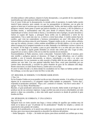 elevaban peñasco sobre peñasco, dejaron la lucha desesperada, y un gemido de los espectadores
manifestaba que toda esperanza había desaparecido.
Con el rostro lívido por la desesperación, la mirada sobre el precipicio, la madre había yacido
inmóvil hasta entonces; pero cuando vio que los perseguidores se detenían, con un grito de
agonía se lanzó por el ascenso que era casi perpendicular. Arriba, aún hacia arriba, siguió por su
peligroso camino, hasta ganar el punto que parecía desafiar ya el avance, y allí los peñascos se
elevaban mucho, y amenazadores ante ella; pero donde el esfuerzo fracasó en otros, ella,
impulsada por el amor, invocó toda su fuerza, y sin detenerse ante el peligro, sus pies descalzos y
tiernos se cogían del liquen, y prosiguió hacia arriba con la admiración y terror de los
espectadores. Una y nada más una vez, se detuvo a mirar hacia abajo. A medio camino hacia la
cumbre, ¡qué vista tan sorprendente y hermosa contemplaron sus ojos! Allá abajo del valle
tortuoso había una densa masa de seres humanos. Ninguno estaba en pie, ni una cabeza cubierta,
sino que los señores, jóvenes y niños estaban arrodillados en férvida súplica, a la vez que de la
aldea el repique de la campana resonaba en su oído, llamando a los habitantes vecinos a unirse en
la oración. Al fin llegó a la cumbre y para su gozo indecible vio a su niño aún con vida en el
nido. En ala rápida el águila giraba alrededor en círculo más arriba que ella. Coger al niño,
asegurarlo en su seno y atarlo a ella con su chal fue cuestión de un momento.
Encomendándose al Padre amoroso, tornó a descender. Temerario había sido el ascenso, pero
más temible y peligroso parecía el descenso. Al llegar al lugar dificultoso, con el cerebro
aturdido y con el corazón desvanecido, se detuvo, estrechando a su niño a su seno con
estremecimiento. En ese momento su oído escuchó el balido débil de una cabra, guiando a sus
cabritos por otro lado. Con una gratitud indecible hacia Dios, cruzó para descender por ese
camino antes desconocido, y escuchó los gritos distantes de gozo de los aldeanos allá abajo.
Pronto estuvieron a su lado fuertes brazos y estaba salva con su hijo.
El amor le había llevado a la altura donde los escaladores de los Alpes no habían podido subir.
Sin embargo, se nos dice que el amor de Dios va más allá.

107. BEECHER, SU SERMON, Y UN PREDICADOR JOVEN
1 Tim. 3:6.
En los Estados Unidos un joven predicó un día un muy elocuente sermón. A la salida se le acercó
alguien de la concurrencia y le preguntó cuánto había tardado en prepararlo. “Varios días”,
respondió el predicador satisfecho. “Pues a mí”, contestó el visitante, “me llevó varios años”. Y
agregó: “Yo soy Henry Ward Beecher.”
Beecher, el gran predicador antiesclavista y pastor de Lincoln, había tenido el privilegio de oir
predicar uno de sus sermones impresos. Luego escribió una carta al joven exhortándole con todo
aprecio a dejar esa costumbre, y años más tarde aquel reconocía su deuda de gratitud al gran
hombre de Dios.

108. SPURGEON, SU CORBATA, Y UNA LENGUA
Stg. 3:5, 8–10.
Spurgeon lucía en cierta ocasión una larga y vistosa corbata de aquellas que estaban muy de
moda en la época en que “el príncipe de los predicadores” llenaba los templos y salones de
espectáculos más grandes de Londres.
Después de la predicación, se le acercó una señora que era conocida de él: de esas que son muy
devotas; pero cuya mayor preocupación es descubrir los defectos del prójimo.
—Señor Spurgeon —le dijo—, he traído mis tijeras; pues deseo acortarle esa corbata que es muy
 