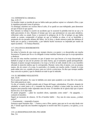 116. EXPERIENCIA AMARGA
Dan. 4:29–37.
Un hombre impío se jactaba de que no había nada que pudiese sujetar su voluntad a Dios y que
le impidiera proceder como él quisiera.
Un domingo, mientras sus vecinos iban al culto, él se quedó en casa trabajando, para demostrar
así que él hacía lo que quería.
Pero durante su trabajo le ocurrió un accidente que le ocasionó la pérdida total de un ojo y le
dañó gravemente el otro. Durante el tiempo que tuvo que permanecer en casa para atenderse,
reflexionó sobre su estado físico y reconoció lo peligroso de él. Por el peligro en que había
estado su cuerpo, comprendió el peligro en que se hallaba su alma, si no se humillaba y
arrepentía de sus pecados delante del Señor. Así lo hizo, y desde entonces pudo dar alabanza al
Señor por su gracia y misericordia, y por haberle hecho reconocer su impiedad por medio de
aquel accidente.—El Atalaya Bautista.

117. UNA OVEJA DESOBEDIENTE
Heb. 12:5–13.
Se relata la historia de una oveja que siempre desoía a su pastor y se descarriaba con mucha
frecuencia. El pastor por fin se vio obligado a tomar medidas fuertes para que la oveja aprendiera
a obedecer.
En una de estas muchas ocasiones en que el pastor tuvo que buscar a la oveja descarriada, al
hallarla le pegó en una de las piernas con tanta fuerza, que el animalito quedó perniquebrado.
Después el pastor recogió tiernamente a la oveja y la llevó al redil, donde le dio a ese miembro
afectado la atención médica que le correspondía. Durante varios días el pastor, con sus propias
manos, dio de comer a la oveja, la acariciaba y la trataba con mucho cariño. Cuando la oveja
pudo andar otra vez, cojeaba un poco; pero no volvió a extraviarse. Se dice que siempre andaba
muy cerca de su pastor y que lo obedecía en todo lo que le indicaba.

118. EL MIEMBRO NEGLIGENTE
Heb. 10:25.
Era la pena del pastor. En vano le hablaba con amor para ayudarlo a ser más fiel a los cultos.
Pero todo parecía en vano.
Un día, al visitarlo, lo halló sentado ante el fuego del hogar, calentándose. El pastor, después de
saludarlo, se sentó junto a él; y tomando las tenazas se dedicó a tomar todas las ascuas de la
hoguera para ponerlas todas separadas unas de otras. El miembro de la iglesia dejó que el pasto
hiciera eso y no le dijo nada.
El pastor preguntó: —¿Qué les sucederá ahora, separadas como están? —Se apagarán, —
contestó el miembro.
Siguió un momento de silencio. Al fin el hombre habló: —Soy una de estas ascuas, ¿verdad,
pastor?
—Exactamente —respondió el pastor.
Entonces aquel hermano dijo: —Vamos a orar a Dios, pastor, para que no lo sea más desde este
día. Y desde aquel día este miembro negligente se mostró más fiel a su pastor, a su iglesia, y a su
Señor.

119. LA DESESPERACION DEL PECADOR
Dan. 5:6.
 