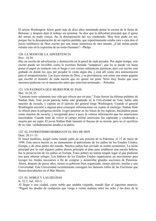El artista Washington Alson gastó más de doce años intentando pintar la escena de la fiesta de
Belsasar, y después dejó el trabajo sin terminar. Se dice que la dificultad principal que el genio
del artista no pudo vencer, fue la desesperación del rey condenado. Muy bien pudo ser así,
porque fue la desesperación de un espíritu perdido, que repentinamente estaba cara a cara don el
juicio retributivo de Dios escrito por una mano misteriosa de otro mundo. ¿Cuál artista puede
retratar esto en la expresión de un rostro humano?—Phelps.

120. LA MANO DE LA ADVERTENCIA
Prov. 14:34.
Hay un escrito de advertencias y destruccíón en la pared de cada pecador. Por algún tiempo, este
escrito puede ser invisible, como la escritura llamada “simpática”, que no se puede ver hasta
poner el papel en contacto con el fuego o con ciertas substancias químicas; pero ese escrito está
grabado en donde los ojos del pecador lo verán algún día, y está allí como otra amonestación
para el arrepentimiento. Las leyes eternas de Dios, y su providencia, son como una mano gigante
que escribe el desastre de cada nación que no quiere ser justa. Sería muy bueno que esas
naciones pudieran ver el manuscrito antes que estuviera terminado.—Peloubet.

121. UN PATRIOTA QUE MURIO POR SU PAIS
Mat. 16:24, 25.
“Lamento tener solamente una vida qué ofrecer por mi país.” Estas fueron las últimas palabras de
Nathan Hale. Este joven patriota había sido graduado en la Universidad de Yale, había sido
maestro de escuela, y capitán en el ejército del general Jorge Washington. Cuando el general
Washington necesitó a alguien para consequir informaciones en cuanto al enemigo, Nathan Hale
se ofreció para la peligrosa misión. Logró penetrar en las líneas de los ingleses, haciéndose pasar
como maestro de escuela, y recogiendo poco a poco la valiosa información que los americanos
necesitaban. Cuando trató de volver al campo militar americano fue capturado y condenado a
muerte por ser espía. El joven Nathan Hale lamentó el fracaso de su misión, pero no el sacrificio
de su vida: verdaderamente amaba a su patria.

122. EL PATRIOTISMO HEBREO EN EL DIA DE HOY
Deut. 28:11–13.
El Israel moderno, surgió como estado judío en una porción de la Palestina, el 15 de mayo de
1948. Esta nueva nación es un monumento al patriotismo de los judíos de los Estados Unidos,
Europa, y de otras partes del mundo. Muchos judíos han enviado su sostén económico. La razón
principal por la cual algunos judíos dieron principio al plan para establecer una nación hebrea,
fue la persecución de los judíos en Europa. Estos pobres no tenían ningún lugar al que pudieran
irse para obtener refugio. Los hebreos de los Estados Unidos organizaron un movimiento para
recoger los fondos necesarios a fin de comprar y desarrollar grandes secciones de Palestina.
Ahora, después de pocos años, tienen su gobierno bien organizado, tienen ejército, marina y una
Universidad. Esta Universidad recientemente consiguió los famosos rollos de las Escrituras que
fueron descubiertos en el Mar Muerto.

123. EL NOBLE Y LAS DEUDAS
Is. 52:3; Sal. 103:3.
Al llegar a una ciudad, cierto noble que andaba viajando, mandó fijar el siguiente anuncio:
“Pagaré las deudas de cualquiera que venga a verme mañana entre las ocho y las doce de la
 