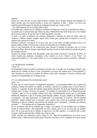 mañana.”
Dieron las once del día sin que nadie hubiese acudido; poco tiempo después fue llegando un
pobre hombre que con mucha timidez y como con vergüenza le dijo: —Señor, ¿es cierto que
usted ha prometido pagar las deudas de cualquier persona que venga a verle?
—Sí, efectivamente así es. ¿Cuánto debe usted?
El hombre dijo cuánto era y el caballero extendió un cheque por valor de la cantidad que debía, y
le mandó que se sentase hasta que dieran las doce. Media hora más tarde llegó otro y fue tratado
de la misma manera. Al dar las doce el noble despachó a los dos.
Al salir a la calle se hallaron con muchos, dispuestos a burlarse de ellos por haber sido tan
crédulos y haberse dejado engañar, según ellos creían; pero grande fue su sorpresa al ver los
cheques que tenían en la mano.
Entonces corrieron a la puerta de la casa, mas ¡ay! ya era tarde, ya había pasado la hora y la
puerta estaba cerrada, Tuvieron que volverse entristecidos por no haber creído.
Esta es una ilustración de las condiciones para obtener el perdón de pecados que es el don
gratuito de Dios. Hay un tiempo especificado durante el cual se halla abierta la puerta de gracia.
No siempre será así.
Llegará un tiempo cuando será demasiado tarde para poder alcanzar la salvación de Dios. El
único tiempo que podemos considerar como nuestro es el de “Ahora”, el de “Hoy”. La
exhortación bíblica es: “Si oyereis HOY su voz, no endurezcáis vuestros corazones” (Hebreos
3:15).

124. DIAMANTE FAMOSO
1 Ped. 2:9.
Ha despertado interés mundial el diamante conocido con el nombre de “presidente Vargas”, que
acaba de ser vendido en Nueva York. El diamante, el mayor del mundo, pesa 726.60 quilates, y
está valorado en cerca de un millón de dólares. Este valor ascenderá a muchos millones más
cuando sea transformado en 14 lujosas joyas.

125. EL CRISTIANO ES UN HIJO DEL REY
Apoc. 1:6.
Se dice que en cierta ocasión el Emperador Napoleón I se encontraba delante de un grupo de
soldados, cuando de repente su caballo se desbocó; entonces un soldado raso se lanzó hacia el
caballo, y, cogiendo el freno del caballo, pudo pronto detenerlo. Se dice que Napoleón saludó al
soldado raso y le dijo: “Gracias, mi capitán”. El soldado se sorprendió al oir a Napoleón decirle
“capitán”, pues él era un simple soldado raso, pero inmediatamente pensó que se encontraba
delante de Napoleón, y que si él quería, podía hacerlo capitán. Así que, saludó a su Emperador y
le preguntó: “¿De qué regimiento, mi Emperador?” El emperador le contestó: “De mi guardia
personal.” Aquel soldado raso se presentó como capitán ante el jefe de la guardia personal de
Napoleón; el oficial, viéndolo con uniforme de soldado raso, le preguntó: “¿Capitán, por órdenes
de quién” — “Por órdenes de mi Emperador, Napoleón I.”
En ese momento dejó de ser soldado raso y llegó a ser capitán. Si este soldado raso no hubiese
tenido fe, hubiera dicho: “Mi Emperador me dice capitán, pero yo no soy más que un soldado
raso. Por el susto que le dio el caballo, se equivocó y me dijo capitán”, y se hubiera ido a tomar
su lugar y habría permanecido soldado raso toda su vida.
Todos nosotros por naturaleza somos “hijos de ira”, hijos de desobediencia; pero Dios en su
infinito amor e infinita misericordia quiere hacernos sus hijos. En el evangelio de nuestro Señor
 