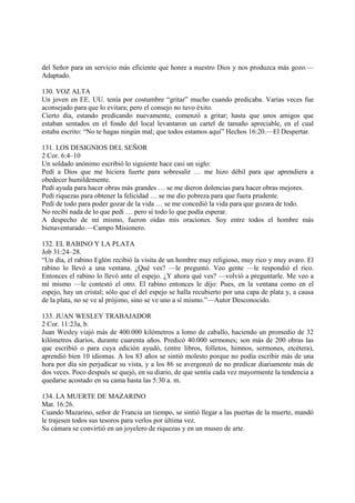 del Señor para un servicio más eficiente que honre a nuestro Dios y nos produzca más gozo.—
Adaptado.

130. VOZ ALTA
Un joven en EE. UU. tenía por costumbre “gritar” mucho cuando predicaba. Varias veces fue
aconsejado para que lo evitara; pero el consejo no tuvo éxito.
Cierto día, estando predicando nuevamente, comenzó a gritar; hasta que unos amigos que
estaban sentados en el fondo del local levantaron un cartel de tamaño apreciable, en el cual
estaba escrito: “No te hagas ningún mal; que todos estamos aquí” Hechos 16:20.—El Despertar.

131. LOS DESIGNIOS DEL SEÑOR
2 Cor. 6:4–10
Un soldado anónimo escribió lo siguiente hace casi un siglo:
Pedí a Dios que me hiciera fuerte para sobresalir … me hizo débil para que aprendiera a
obedecer humildemente.
Pedí ayuda para hacer obras más grandes … se me dieron dolencias para hacer obras mejores.
Pedí riquezas para obtener la felicidad … se me dio pobreza para que fuera prudente.
Pedí de todo para poder gozar de la vida … se me concedió la vida para que gozara de todo.
No recibí nada de lo que pedí … pero sí todo lo que podía esperar.
A despecho de mí mismo, fueron oídas mis oraciones. Soy entre todos el hombre más
bienaventurado.—Campo Misionero.

132. EL RABINO Y LA PLATA
Job 31:24–28.
“Un día, el rabino Eglón recibió la visita de un hombre muy religioso, muy rico y muy avaro. El
rabino lo llevó a una ventana. ¿Qué ves? —le preguntó. Veo gente —le respondió el rico.
Entonces el rabino lo llevó ante el espejo. ¿Y ahora qué ves? —volvió a preguntarle. Me veo a
mí mismo —le contestó el otro. El rabino entonces le dijo: Pues, en la ventana como en el
espejo, hay un cristal; sólo que el del espejo se halla recubierto por una capa de plata y, a causa
de la plata, no se ve al prójimo, sino se ve uno a sí mismo.”—Autor Desconocido.

133. JUAN WESLEY TRABAJADOR
2 Cor. 11:23a, b.
Juan Wesley viajó más de 400.000 kilómetros a lomo de caballo, haciendo un promedio de 32
kilómetros diarios, durante cuarenta años. Predicó 40.000 sermones; son más de 200 obras las
que escribió o para cuya edición ayudó, (entre libros, folletos, himnos, sermones, etcétera),
aprendió bien 10 idiomas. A los 83 años se sintió molesto porque no podía escribir más de una
hora por día sin perjudicar su vista, y a los 86 se avergonzó de no predicar diariamente más de
dos veces. Poco después se quejó, en su diario, de que sentía cada vez mayormente la tendencia a
quedarse acostado en su cama hasta las 5:30 a. m.

134. LA MUERTE DE MAZARINO
Mat. 16:26.
Cuando Mazarino, señor de Francia un tiempo, se sintió llegar a las puertas de la muerte, mandó
le trajesen todos sus tesoros para verlos por última vez.
Su cámara se convirtió en un joyelero de riquezas y en un museo de arte.
 