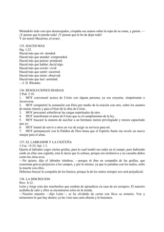 Mirándolo todo con ojos desencajados, crispaba sus manos sobre la ropa de su cama, y gemía: —
¡Y pensar que lo pierdo todo! ¡Y pensar que lo he de dejar todo!
Y así murió Mazarino, el avaro.

135. HACED MAS
Stg. 1:22.
Haced más que oir: atended.
Haced más que atender: comprended.
Haced más que pensar: ponderad.
Haced más que hablar: decid algo.
Haced más que existir: vivid.
Haced más que sentir: socorred.
Haced más que mirar: observad.
Haced más que leer: asimilad.
—J. H. Rhoades

136. RESOLUCIONES DIARIAS
2 Ped. 3:18.
1. HOY conversaré acerca de Cristo con alguna persona, ya sea creyente, simpatizante o
inconversa.
2. HOY compartiré la comunión con Dios por medio de la oración con otro, sobre los asuntos
de mutuo interés y para el bien de la obra de Cristo.
3. HOY procuraré sobrellevar las cargas espirituales de otro.
4. HOY manifestaré el amor de Cristo que es el cumplimiento de la ley.
5. HOY buscaré la manera de auxiliar a un hermano menos privilegiado y menos capacitado
que yo.
6. HOY trataré de servir a otros en vez de exigir su servicio para mí.
7. HOY permaneceré con la Palabra de Dios hasta que el Espíritu Santo me revele un nuevo
manjar para el alma.

137. EL LABRADOR Y LA CIGÜEÑA
1 Cor. 15:33; Sal. 1:1.
Quería el labrador coger ciertas grullas, para lo cual tendió sus redes en el campo, pero habiendo
caído en ellas una cigüeña, ésta le decía que la soltase, porque era inofensiva y no causaba daños
como las otras aves.
—No quiero, dijo el labrador riéndose, —porque tú ibas en compañía de las grullas, que
ocasionan graves perjuicios a los campos, y por lo mismo, ya que te juntabas con los malos, sufre
la muerte con ellos.
Debemos buscar la compañía de los buenos, porque la de los malos siempre nos será perjudicial.

138. LA DISCRECION
Prov. 8:12.
León y Jorge eran dos muchachos que estaban de aprendices en casa de un cerrajero. El maestro
acababa de salir y ellos se encontraron solos en la tienda.
—Nuestro maestro —dijo León—, se ha olvidado de cerrar con llave su armario. Ven y
miraremos lo que hay dentro; yo he visto una carta abierta y la leeremos.
 