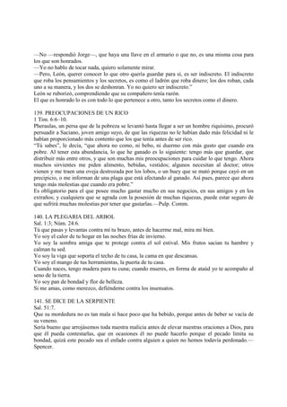 —No —respondió Jorge—, que haya una llave en el armario o que no, es una misma cosa para
los que son honrados.
—Yo no hablo de tocar nada, quiero solamente mirar.
—Pero, León, querer conocer lo que otro quería guardar para sí, es ser indiscreto. El indiscreto
que roba los pensamientos y los secretos, es como el ladrón que roba dinero; los dos roban, cada
uno a su manera, y los dos se deshonran. Yo no quiero ser indiscreto.”
León se ruborizó, comprendiendo que su compañero tenía razón.
El que es honrado lo es con todo lo que pertenece a otro, tanto los secretos como el dinero.

139. PREOCUPACIONES DE UN RICO
1 Tim. 6:6–10.
Pheraulas, un persa que de la pobreza se levantó hasta llegar a ser un hombre riquísimo, procuró
persuadir a Saciano, joven amigo suyo, de que las riquezas no le habían dado más felicidad ni le
habían proporcionado más contento que los que tenía antes de ser rico.
“Tú sabes”, le decía, “que ahora no como, ni bebo, ni duermo con más gusto que cuando era
pobre. Al tener esta abundancia, lo que he ganado es lo siguiente: tengo más que guardar, que
distribuir más entre otros, y que son muchas mis preocupaciones para cuidar lo que tengo. Ahora
muchos sirvientes me piden alimento, bebidas, vestidos; algunos necesitan al doctor; otros
vienen y me traen una oveja destrozada por los lobos, o un buey que se mató porque cayó en un
precipicio, o me informan de una plaga que está afectando al ganado. Así pues, parece que ahora
tengo más molestias que cuando era pobre.”
Es obligatorio para el que posee mucho gastar mucho en sus negocios, en sus amigos y en los
extraños; y cualquiera que se agrada con la posesión de muchas riquezas, puede estar seguro de
que sufrirá muchas molestias por tener que gastarlas.—Pulp. Comm.

140. LA PLEGARIA DEL ARBOL
Sal. 1:3; Núm. 24:6.
Tú que pasas y levantas contra mí tu brazo, antes de hacerme mal, mira mi bien.
Yo soy el calor de tu hogar en las noches frías de invierno.
Yo soy la sombra amiga que te protege contra el sol estival. Mis frutos sacian tu hambre y
calman tu sed.
Yo soy la viga que soporta el techo de tu casa, la cama en que descansas.
Yo soy el mango de tus herramientas, la puerta de tu casa.
Cuando naces, tengo madera para tu cuna; cuando mueres, en forma de ataúd yo te acompaño al
seno de la tierra.
Yo soy pan de bondad y flor de belleza.
Si me amas, como merezco, defiéndeme contra los insensatos.

141. SE DICE DE LA SERPIENTE
Sal. 51:7.
Que su mordedura no es tan mala si hace poco que ha bebido, porque antes de beber se vacía de
su veneno.
Sería bueno que arrojásemos toda nuestra malicia antes de elevar nuestras oraciones a Dios, para
que él pueda contestarlas, que en ocasiones él no puede hacerlo porque el pecado limita su
bondad, quizá este pecado sea el enfado contra alguien a quien no hemos todavía perdonado.—
Spencer.
 